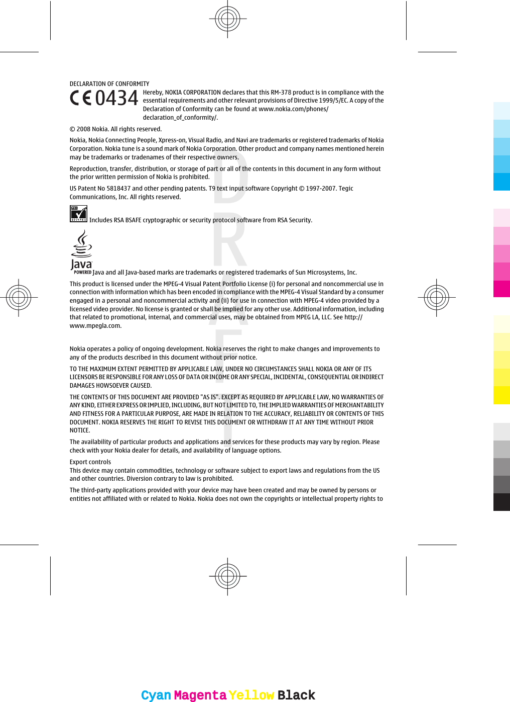 DECLARATION OF CONFORMITYHereby, NOKIA CORPORATION declares that this RM-378 product is in compliance with theessential requirements and other relevant provisions of Directive 1999/5/EC. A copy of theDeclaration of Conformity can be found at www.nokia.com/phones/declaration_of_conformity/.© 2008 Nokia. All rights reserved.Nokia, Nokia Connecting People, Xpress-on, Visual Radio, and Navi are trademarks or registered trademarks of NokiaCorporation. Nokia tune is a sound mark of Nokia Corporation. Other product and company names mentioned hereinmay be trademarks or tradenames of their respective owners.Reproduction, transfer, distribution, or storage of part or all of the contents in this document in any form withoutthe prior written permission of Nokia is prohibited.US Patent No 5818437 and other pending patents. T9 text input software Copyright © 1997-2007. TegicCommunications, Inc. All rights reserved.Includes RSA BSAFE cryptographic or security protocol software from RSA Security.Java and all Java-based marks are trademarks or registered trademarks of Sun Microsystems, Inc.This product is licensed under the MPEG-4 Visual Patent Portfolio License (i) for personal and noncommercial use inconnection with information which has been encoded in compliance with the MPEG-4 Visual Standard by a consumerengaged in a personal and noncommercial activity and (ii) for use in connection with MPEG-4 video provided by alicensed video provider. No license is granted or shall be implied for any other use. Additional information, includingthat related to promotional, internal, and commercial uses, may be obtained from MPEG LA, LLC. See http://www.mpegla.com.  Nokia operates a policy of ongoing development. Nokia reserves the right to make changes and improvements toany of the products described in this document without prior notice.TO THE MAXIMUM EXTENT PERMITTED BY APPLICABLE LAW, UNDER NO CIRCUMSTANCES SHALL NOKIA OR ANY OF ITSLICENSORS BE RESPONSIBLE FOR ANY LOSS OF DATA OR INCOME OR ANY SPECIAL, INCIDENTAL, CONSEQUENTIAL OR INDIRECTDAMAGES HOWSOEVER CAUSED.THE CONTENTS OF THIS DOCUMENT ARE PROVIDED &quot;AS IS&quot;. EXCEPT AS REQUIRED BY APPLICABLE LAW, NO WARRANTIES OFANY KIND, EITHER EXPRESS OR IMPLIED, INCLUDING, BUT NOT LIMITED TO, THE IMPLIED WARRANTIES OF MERCHANTABILITYAND FITNESS FOR A PARTICULAR PURPOSE, ARE MADE IN RELATION TO THE ACCURACY, RELIABILITY OR CONTENTS OF THISDOCUMENT. NOKIA RESERVES THE RIGHT TO REVISE THIS DOCUMENT OR WITHDRAW IT AT ANY TIME WITHOUT PRIORNOTICE.The availability of particular products and applications and services for these products may vary by region. Pleasecheck with your Nokia dealer for details, and availability of language options.Export controlsThis device may contain commodities, technology or software subject to export laws and regulations from the USand other countries. Diversion contrary to law is prohibited.The third-party applications provided with your device may have been created and may be owned by persons orentities not affiliated with or related to Nokia. Nokia does not own the copyrights or intellectual property rights to0434CyanCyanMagentaMagentaYellowYellowBlackBlackCyanCyanMagentaMagentaYellowYellowBlackBlack