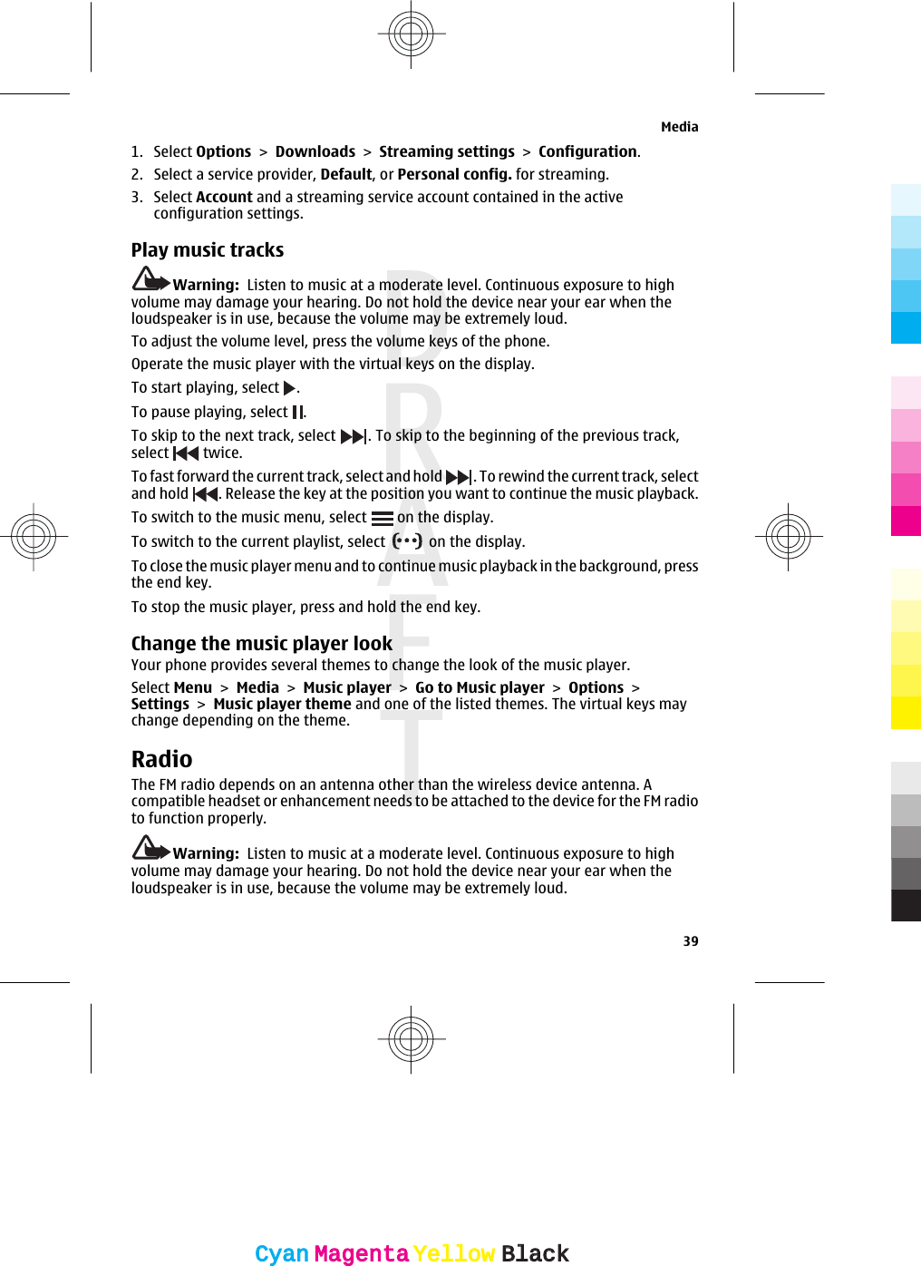 1. Select Options &gt; Downloads &gt; Streaming settings &gt; Configuration.2. Select a service provider, Default, or Personal config. for streaming.3. Select Account and a streaming service account contained in the activeconfiguration settings.Play music tracksWarning:  Listen to music at a moderate level. Continuous exposure to highvolume may damage your hearing. Do not hold the device near your ear when theloudspeaker is in use, because the volume may be extremely loud.To adjust the volume level, press the volume keys of the phone.Operate the music player with the virtual keys on the display.To start playing, select  .To pause playing, select  .To skip to the next track, select  . To skip to the beginning of the previous track,select   twice.To fast forward the current track, select and hold  . To rewind the current track, selectand hold  . Release the key at the position you want to continue the music playback.To switch to the music menu, select   on the display.To switch to the current playlist, select   on the display.To close the music player menu and to continue music playback in the background, pressthe end key.To stop the music player, press and hold the end key.Change the music player lookYour phone provides several themes to change the look of the music player.Select Menu &gt; Media &gt; Music player &gt; Go to Music player &gt; Options &gt;Settings &gt; Music player theme and one of the listed themes. The virtual keys maychange depending on the theme.RadioThe FM radio depends on an antenna other than the wireless device antenna. Acompatible headset or enhancement needs to be attached to the device for the FM radioto function properly.Warning:  Listen to music at a moderate level. Continuous exposure to highvolume may damage your hearing. Do not hold the device near your ear when theloudspeaker is in use, because the volume may be extremely loud.Media39CyanCyanMagentaMagentaYellowYellowBlackBlack