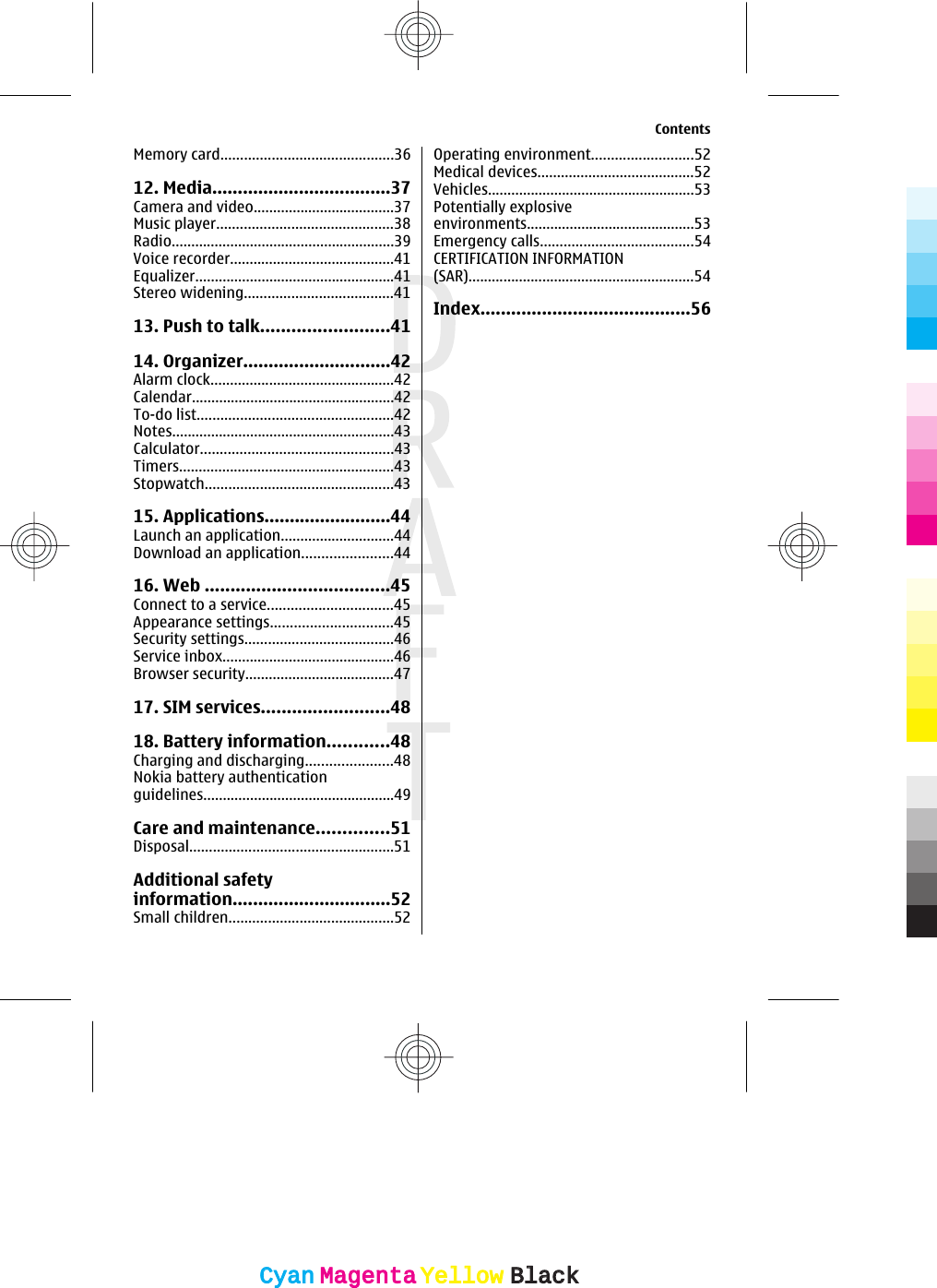 Memory card............................................3612. Media...................................37Camera and video....................................37Music player.............................................38Radio.........................................................39Voice recorder..........................................41Equalizer...................................................41Stereo widening......................................4113. Push to talk.........................4114. Organizer.............................42Alarm clock...............................................42Calendar....................................................42To-do list..................................................42Notes.........................................................43Calculator.................................................43Timers.......................................................43Stopwatch................................................4315. Applications.........................44Launch an application.............................44Download an application.......................4416. Web ....................................45Connect to a service................................45Appearance settings...............................45Security settings......................................46Service inbox............................................46Browser security......................................4717. SIM services.........................4818. Battery information............48Charging and discharging......................48Nokia battery authenticationguidelines.................................................49Care and maintenance..............51Disposal....................................................51Additional safetyinformation...............................52Small children..........................................52Operating environment..........................52Medical devices........................................52Vehicles.....................................................53Potentially explosiveenvironments...........................................53Emergency calls.......................................54CERTIFICATION INFORMATION(SAR)..........................................................54Index.........................................56ContentsCyanCyanMagentaMagentaYellowYellowBlackBlack