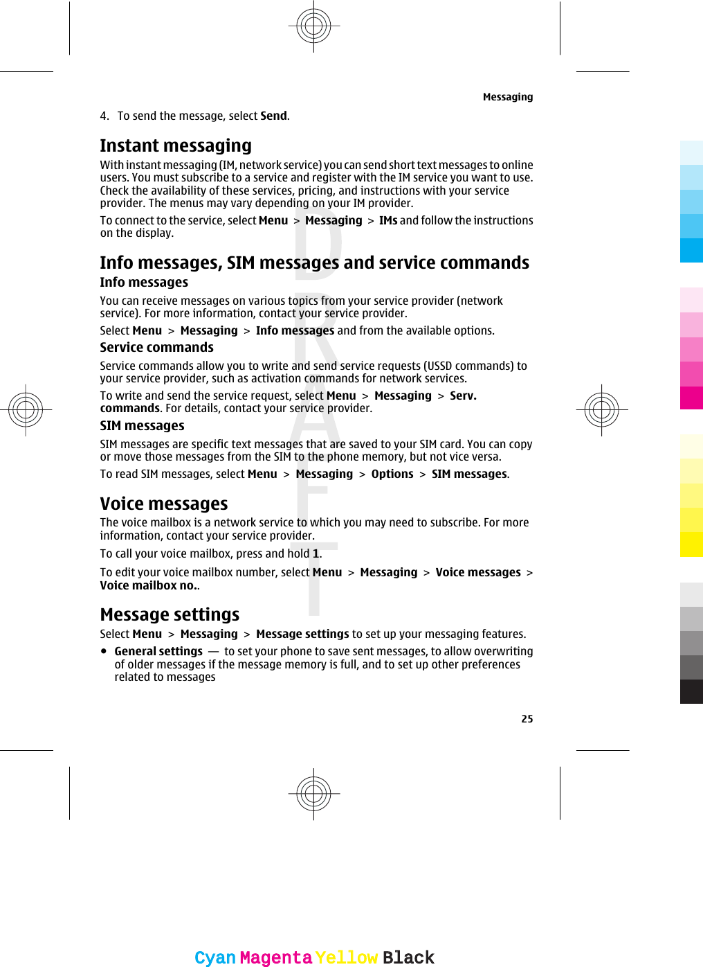 4. To send the message, select Send.Instant messagingWith instant messaging (IM, network service) you can send short text messages to onlineusers. You must subscribe to a service and register with the IM service you want to use.Check the availability of these services, pricing, and instructions with your serviceprovider. The menus may vary depending on your IM provider.To connect to the service, select Menu &gt; Messaging &gt; IMs and follow the instructionson the display.Info messages, SIM messages and service commandsInfo messagesYou can receive messages on various topics from your service provider (networkservice). For more information, contact your service provider.Select Menu &gt; Messaging &gt; Info messages and from the available options.Service commandsService commands allow you to write and send service requests (USSD commands) toyour service provider, such as activation commands for network services.To write and send the service request, select Menu &gt; Messaging &gt; Serv.commands. For details, contact your service provider.SIM messagesSIM messages are specific text messages that are saved to your SIM card. You can copyor move those messages from the SIM to the phone memory, but not vice versa.To read SIM messages, select Menu &gt; Messaging &gt; Options &gt; SIM messages.Voice messagesThe voice mailbox is a network service to which you may need to subscribe. For moreinformation, contact your service provider.To call your voice mailbox, press and hold 1.To edit your voice mailbox number, select Menu &gt; Messaging &gt; Voice messages &gt;Voice mailbox no..Message settingsSelect Menu &gt; Messaging &gt; Message settings to set up your messaging features.●General settings  —  to set your phone to save sent messages, to allow overwritingof older messages if the message memory is full, and to set up other preferencesrelated to messagesMessaging25CyanCyanMagentaMagentaYellowYellowBlackBlack