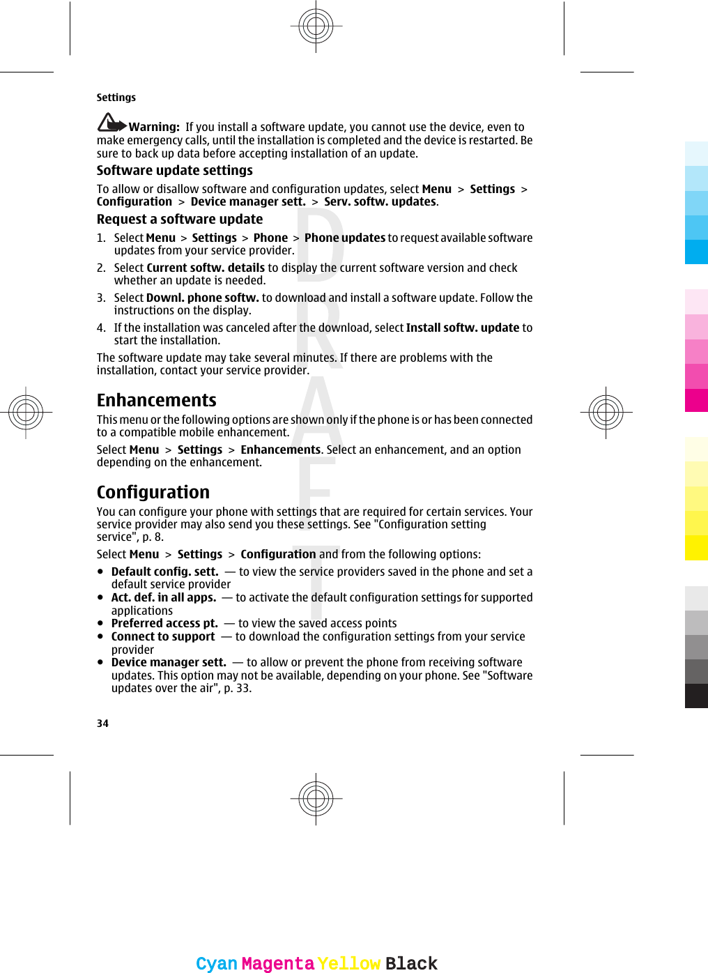 Warning:  If you install a software update, you cannot use the device, even tomake emergency calls, until the installation is completed and the device is restarted. Besure to back up data before accepting installation of an update.Software update settingsTo allow or disallow software and configuration updates, select Menu &gt; Settings &gt;Configuration &gt; Device manager sett. &gt; Serv. softw. updates.Request a software update1. Select Menu &gt; Settings &gt; Phone &gt; Phone updates to request available softwareupdates from your service provider.2. Select Current softw. details to display the current software version and checkwhether an update is needed.3. Select Downl. phone softw. to download and install a software update. Follow theinstructions on the display.4. If the installation was canceled after the download, select Install softw. update tostart the installation.The software update may take several minutes. If there are problems with theinstallation, contact your service provider.EnhancementsThis menu or the following options are shown only if the phone is or has been connectedto a compatible mobile enhancement.Select Menu &gt; Settings &gt; Enhancements. Select an enhancement, and an optiondepending on the enhancement.ConfigurationYou can configure your phone with settings that are required for certain services. Yourservice provider may also send you these settings. See &quot;Configuration settingservice&quot;, p. 8.Select Menu &gt; Settings &gt; Configuration and from the following options:●Default config. sett.  — to view the service providers saved in the phone and set adefault service provider●Act. def. in all apps.  — to activate the default configuration settings for supportedapplications●Preferred access pt.  — to view the saved access points●Connect to support  — to download the configuration settings from your serviceprovider●Device manager sett.  — to allow or prevent the phone from receiving softwareupdates. This option may not be available, depending on your phone. See &quot;Softwareupdates over the air&quot;, p. 33.Settings34CyanCyanMagentaMagentaYellowYellowBlackBlack