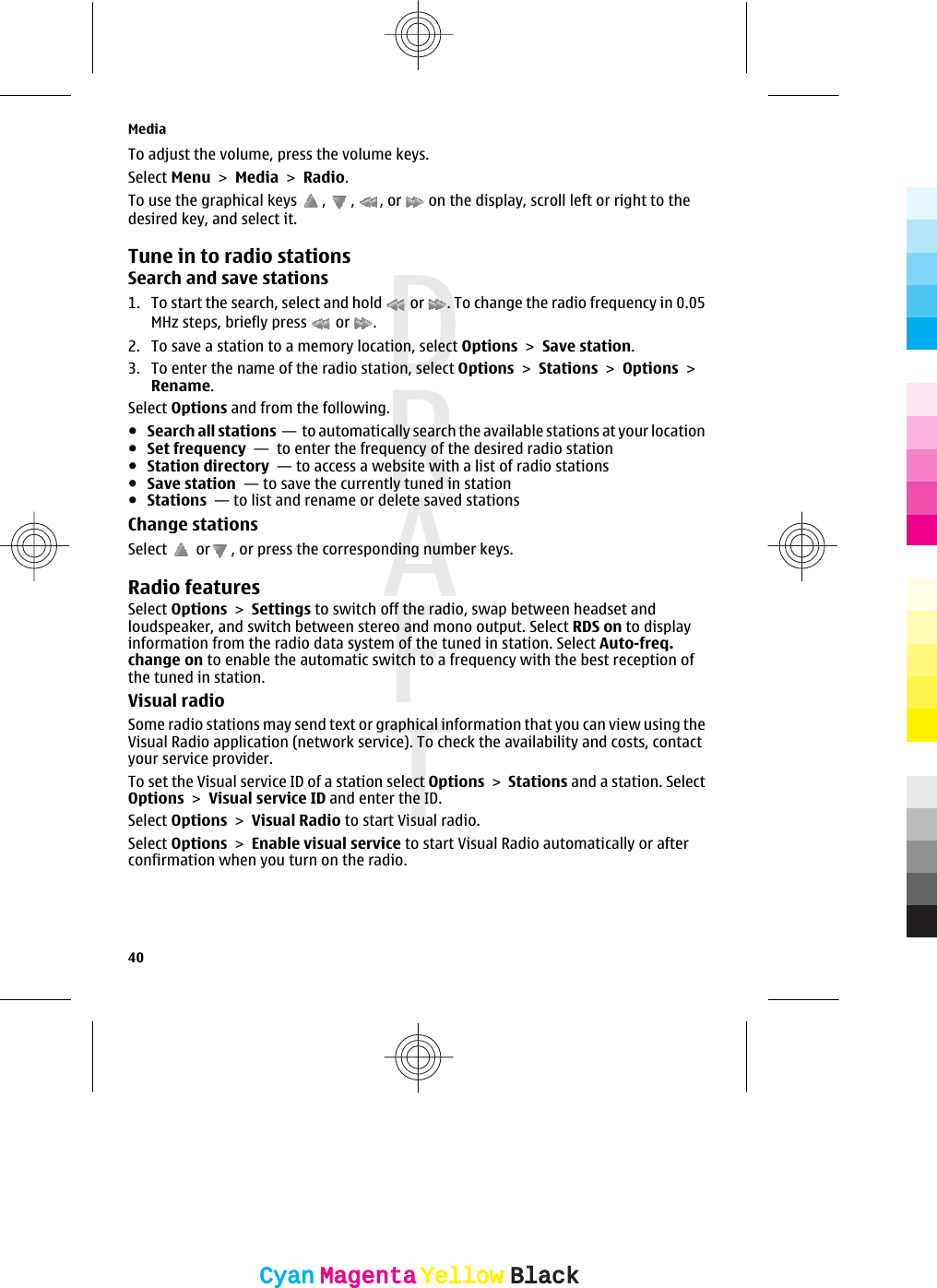 To adjust the volume, press the volume keys.Select Menu &gt; Media &gt; Radio.To use the graphical keys  ,  ,  , or   on the display, scroll left or right to thedesired key, and select it.Tune in to radio stationsSearch and save stations1. To start the search, select and hold   or  . To change the radio frequency in 0.05MHz steps, briefly press   or  .2. To save a station to a memory location, select Options &gt; Save station.3. To enter the name of the radio station, select Options &gt; Stations &gt; Options &gt;Rename.Select Options and from the following.●Search all stations  —  to automatically search the available stations at your location●Set frequency  —  to enter the frequency of the desired radio station●Station directory  — to access a website with a list of radio stations●Save station  — to save the currently tuned in station●Stations  — to list and rename or delete saved stationsChange stationsSelect   or , or press the corresponding number keys.Radio featuresSelect Options &gt; Settings to switch off the radio, swap between headset andloudspeaker, and switch between stereo and mono output. Select RDS on to displayinformation from the radio data system of the tuned in station. Select Auto-freq.change on to enable the automatic switch to a frequency with the best reception ofthe tuned in station.Visual radioSome radio stations may send text or graphical information that you can view using theVisual Radio application (network service). To check the availability and costs, contactyour service provider.To set the Visual service ID of a station select Options &gt; Stations and a station. SelectOptions &gt; Visual service ID and enter the ID.Select Options &gt; Visual Radio to start Visual radio.Select Options &gt; Enable visual service to start Visual Radio automatically or afterconfirmation when you turn on the radio.Media40CyanCyanMagentaMagentaYellowYellowBlackBlack