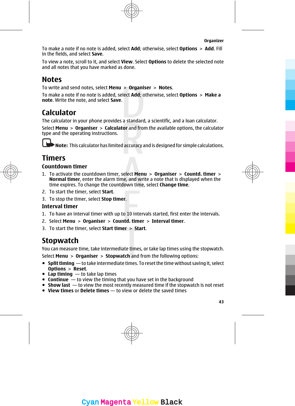 To make a note if no note is added, select Add; otherwise, select Options &gt; Add. Fillin the fields, and select Save.To view a note, scroll to it, and select View. Select Options to delete the selected noteand all notes that you have marked as done.NotesTo write and send notes, select Menu &gt; Organiser &gt; Notes.To make a note if no note is added, select Add; otherwise, select Options &gt; Make anote. Write the note, and select Save.CalculatorThe calculator in your phone provides a standard, a scientific, and a loan calculator.Select Menu &gt; Organiser &gt; Calculator and from the available options, the calculatortype and the operating instructions.Note:  This calculator has limited accuracy and is designed for simple calculations.TimersCountdown timer1. To activate the countdown timer, select Menu &gt; Organiser &gt; Countd. timer &gt;Normal timer, enter the alarm time, and write a note that is displayed when thetime expires. To change the countdown time, select Change time.2. To start the timer, select Start.3. To stop the timer, select Stop timer.Interval timer1. To have an interval timer with up to 10 intervals started, first enter the intervals.2. Select Menu &gt; Organiser &gt; Countd. timer &gt; Interval timer.3. To start the timer, select Start timer &gt; Start.StopwatchYou can measure time, take intermediate times, or take lap times using the stopwatch.Select Menu &gt; Organiser &gt; Stopwatch and from the following options:●Split timing  — to take intermediate times. To reset the time without saving it, selectOptions &gt; Reset.●Lap timing  — to take lap times●Continue  — to view the timing that you have set in the background●Show last  — to view the most recently measured time if the stopwatch is not reset●View times or Delete times — to view or delete the saved timesOrganizer43CyanCyanMagentaMagentaYellowYellowBlackBlack