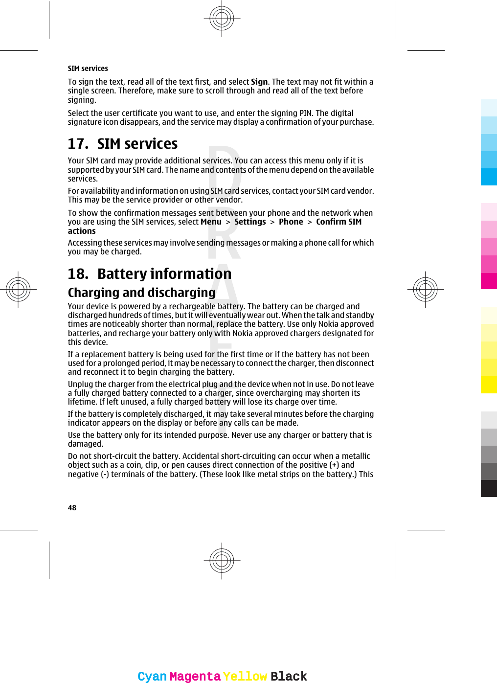 To sign the text, read all of the text first, and select Sign. The text may not fit within asingle screen. Therefore, make sure to scroll through and read all of the text beforesigning.Select the user certificate you want to use, and enter the signing PIN. The digitalsignature icon disappears, and the service may display a confirmation of your purchase.17. SIM servicesYour SIM card may provide additional services. You can access this menu only if it issupported by your SIM card. The name and contents of the menu depend on the availableservices.For availability and information on using SIM card services, contact your SIM card vendor.This may be the service provider or other vendor.To show the confirmation messages sent between your phone and the network whenyou are using the SIM services, select Menu &gt; Settings &gt; Phone &gt; Confirm SIMactionsAccessing these services may involve sending messages or making a phone call for whichyou may be charged.18. Battery informationCharging and dischargingYour device is powered by a rechargeable battery. The battery can be charged anddischarged hundreds of times, but it will eventually wear out. When the talk and standbytimes are noticeably shorter than normal, replace the battery. Use only Nokia approvedbatteries, and recharge your battery only with Nokia approved chargers designated forthis device.If a replacement battery is being used for the first time or if the battery has not beenused for a prolonged period, it may be necessary to connect the charger, then disconnectand reconnect it to begin charging the battery.Unplug the charger from the electrical plug and the device when not in use. Do not leavea fully charged battery connected to a charger, since overcharging may shorten itslifetime. If left unused, a fully charged battery will lose its charge over time.If the battery is completely discharged, it may take several minutes before the chargingindicator appears on the display or before any calls can be made.Use the battery only for its intended purpose. Never use any charger or battery that isdamaged.Do not short-circuit the battery. Accidental short-circuiting can occur when a metallicobject such as a coin, clip, or pen causes direct connection of the positive (+) andnegative (-) terminals of the battery. (These look like metal strips on the battery.) ThisSIM services48CyanCyanMagentaMagentaYellowYellowBlackBlack