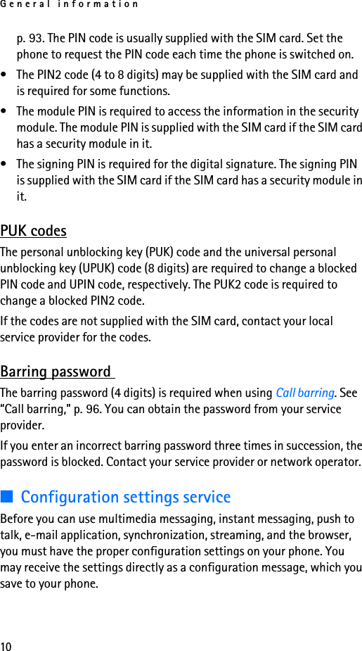General information10p. 93. The PIN code is usually supplied with the SIM card. Set the phone to request the PIN code each time the phone is switched on.• The PIN2 code (4 to 8 digits) may be supplied with the SIM card and is required for some functions.• The module PIN is required to access the information in the security module. The module PIN is supplied with the SIM card if the SIM card has a security module in it.• The signing PIN is required for the digital signature. The signing PIN is supplied with the SIM card if the SIM card has a security module in it.PUK codesThe personal unblocking key (PUK) code and the universal personal unblocking key (UPUK) code (8 digits) are required to change a blocked PIN code and UPIN code, respectively. The PUK2 code is required to change a blocked PIN2 code.If the codes are not supplied with the SIM card, contact your local service provider for the codes.Barring password The barring password (4 digits) is required when using Call barring. See “Call barring,” p. 96. You can obtain the password from your service provider.If you enter an incorrect barring password three times in succession, the password is blocked. Contact your service provider or network operator.■Configuration settings serviceBefore you can use multimedia messaging, instant messaging, push to talk, e-mail application, synchronization, streaming, and the browser, you must have the proper configuration settings on your phone. You may receive the settings directly as a configuration message, which you save to your phone.