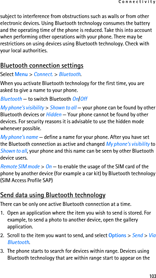 Connectivity103subject to interference from obstructions such as walls or from other electronic devices. Using Bluetooth technology consumes the battery and the operating time of the phone is reduced. Take this into account when performing other operations with your phone. There may be restrictions on using devices using Bluetooth technology. Check with your local authorities.Bluetooth connection settingsSelect Menu &gt; Connect. &gt; Bluetooth.When you activate Bluetooth technology for the first time, you are asked to give a name to your phone.Bluetooth — to switch Bluetooth On/OffMy phone&apos;s visibility &gt; Shown to all — your phone can be found by other Bluetooth devices or Hidden — Your phone cannot be found by other devices. For security reasons it is advisable to use the hidden mode whenever possible.My phone&apos;s name — define a name for your phone. After you have set the Bluetooth connection as active and changed My phone&apos;s visibility to Shown to all, your phone and this name can be seen by other Bluetooth device users.Remote SIM mode &gt; On — to enable the usage of the SIM card of the phone by another device (for example a car kit) by Bluetooth technology (SIM Access Profile SAP)Send data using Bluetooth technologyThere can be only one active Bluetooth connection at a time.1. Open an application where the item you wish to send is stored. For example, to send a photo to another device, open the gallery application. 2. Scroll to the item you want to send, and select Options &gt; Send &gt; Via Bluetooth.3. The phone starts to search for devices within range. Devices using Bluetooth technology that are within range start to appear on the 