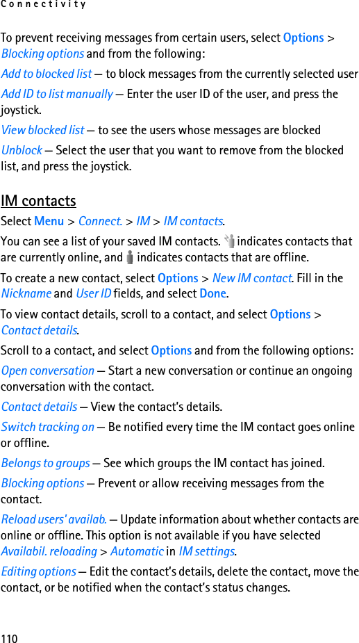 Connectivity110To prevent receiving messages from certain users, select Options &gt; Blocking options and from the following:Add to blocked list — to block messages from the currently selected userAdd ID to list manually — Enter the user ID of the user, and press the joystick.View blocked list — to see the users whose messages are blockedUnblock — Select the user that you want to remove from the blocked list, and press the joystick.IM contactsSelect Menu &gt; Connect. &gt; IM &gt; IM contacts.You can see a list of your saved IM contacts.   indicates contacts that are currently online, and   indicates contacts that are offline.To create a new contact, select Options &gt; New IM contact. Fill in the Nickname and User ID fields, and select Done.To view contact details, scroll to a contact, and select Options &gt; Contact details.Scroll to a contact, and select Options and from the following options:Open conversation — Start a new conversation or continue an ongoing conversation with the contact.Contact details — View the contact’s details.Switch tracking on — Be notified every time the IM contact goes online or offline.Belongs to groups — See which groups the IM contact has joined.Blocking options — Prevent or allow receiving messages from the contact.Reload users&apos; availab. — Update information about whether contacts are online or offline. This option is not available if you have selected Availabil. reloading &gt; Automatic in IM settings.Editing options — Edit the contact’s details, delete the contact, move the contact, or be notified when the contact’s status changes.