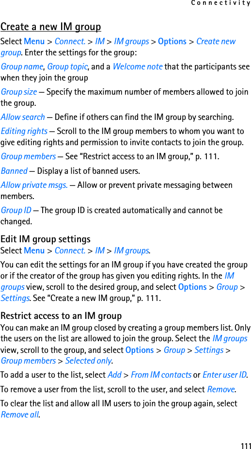 Connectivity111Create a new IM groupSelect Menu &gt; Connect. &gt; IM &gt; IM groups &gt; Options &gt; Create new group. Enter the settings for the group:Group name, Group topic, and a Welcome note that the participants see when they join the groupGroup size — Specify the maximum number of members allowed to join the group.Allow search — Define if others can find the IM group by searching.Editing rights — Scroll to the IM group members to whom you want to give editing rights and permission to invite contacts to join the group.Group members — See “Restrict access to an IM group,” p. 111.Banned — Display a list of banned users.Allow private msgs. — Allow or prevent private messaging between members.Group ID — The group ID is created automatically and cannot be changed.Edit IM group settingsSelect Menu &gt; Connect. &gt; IM &gt; IM groups.You can edit the settings for an IM group if you have created the group or if the creator of the group has given you editing rights. In the IM groups view, scroll to the desired group, and select Options &gt; Group &gt; Settings. See “Create a new IM group,” p. 111.Restrict access to an IM groupYou can make an IM group closed by creating a group members list. Only the users on the list are allowed to join the group. Select the IM groups view, scroll to the group, and select Options &gt; Group &gt; Settings &gt; Group members &gt; Selected only.To add a user to the list, select Add &gt; From IM contacts or Enter user ID.To remove a user from the list, scroll to the user, and select Remove.To clear the list and allow all IM users to join the group again, select Remove all. 