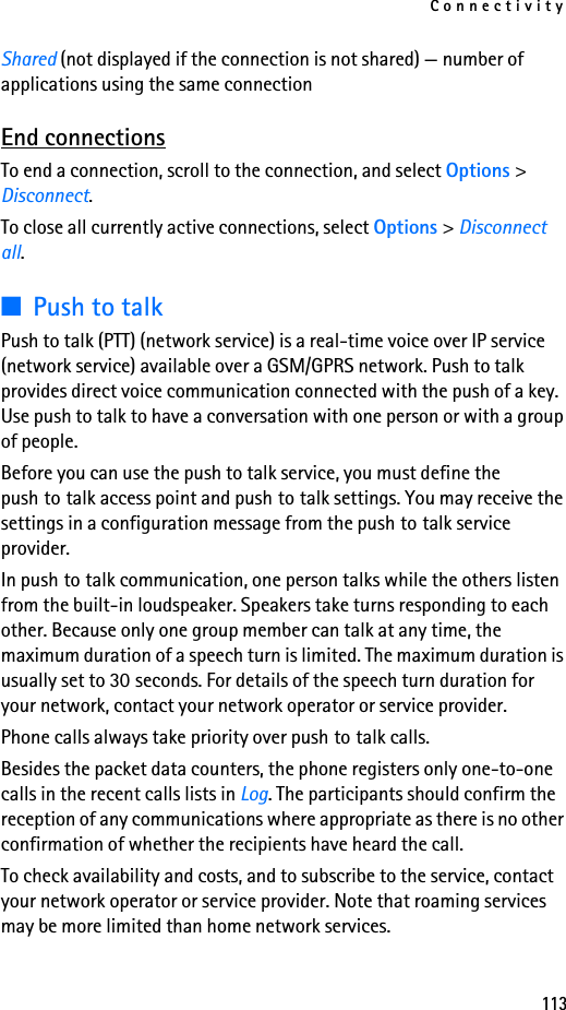Connectivity113Shared (not displayed if the connection is not shared) — number of applications using the same connectionEnd connectionsTo end a connection, scroll to the connection, and select Options &gt; Disconnect.To close all currently active connections, select Options &gt; Disconnect all.■Push to talkPush to talk (PTT) (network service) is a real-time voice over IP service (network service) available over a GSM/GPRS network. Push to talk provides direct voice communication connected with the push of a key. Use push to talk to have a conversation with one person or with a group of people.Before you can use the push to talk service, you must define the push to talk access point and push to talk settings. You may receive the settings in a configuration message from the push to talk service provider.In push to talk communication, one person talks while the others listen from the built-in loudspeaker. Speakers take turns responding to each other. Because only one group member can talk at any time, the maximum duration of a speech turn is limited. The maximum duration is usually set to 30 seconds. For details of the speech turn duration for your network, contact your network operator or service provider.Phone calls always take priority over push to talk calls.Besides the packet data counters, the phone registers only one-to-one calls in the recent calls lists in Log. The participants should confirm the reception of any communications where appropriate as there is no other confirmation of whether the recipients have heard the call.To check availability and costs, and to subscribe to the service, contact your network operator or service provider. Note that roaming services may be more limited than home network services.