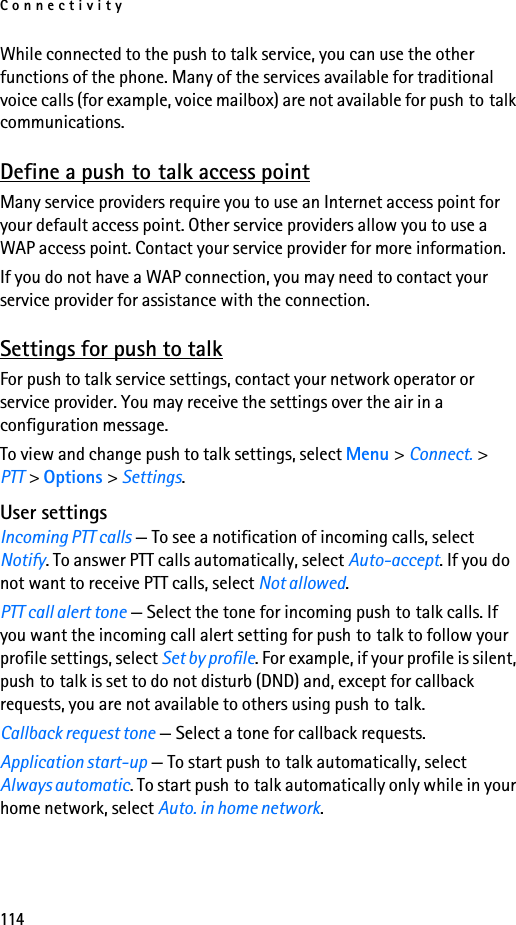 Connectivity114While connected to the push to talk service, you can use the other functions of the phone. Many of the services available for traditional voice calls (for example, voice mailbox) are not available for push to talk communications.Define a push to talk access pointMany service providers require you to use an Internet access point for your default access point. Other service providers allow you to use a WAP access point. Contact your service provider for more information.If you do not have a WAP connection, you may need to contact your service provider for assistance with the connection.Settings for push to talkFor push to talk service settings, contact your network operator or service provider. You may receive the settings over the air in a configuration message.To view and change push to talk settings, select Menu &gt; Connect. &gt; PTT &gt; Options &gt; Settings.User settingsIncoming PTT calls — To see a notification of incoming calls, select Notify. To answer PTT calls automatically, select Auto-accept. If you do not want to receive PTT calls, select Not allowed.PTT call alert tone — Select the tone for incoming push to talk calls. If you want the incoming call alert setting for push to talk to follow your profile settings, select Set by profile. For example, if your profile is silent, push to talk is set to do not disturb (DND) and, except for callback requests, you are not available to others using push to talk.Callback request tone — Select a tone for callback requests.Application start-up — To start push to talk automatically, select Always automatic. To start push to talk automatically only while in your home network, select Auto. in home network.