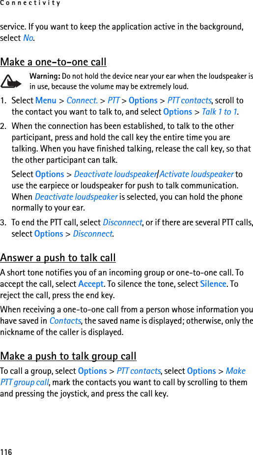 Connectivity116service. If you want to keep the application active in the background, select No.Make a one-to-one callWarning: Do not hold the device near your ear when the loudspeaker is in use, because the volume may be extremely loud.1. Select Menu &gt; Connect. &gt; PTT &gt; Options &gt; PTT contacts, scroll to the contact you want to talk to, and select Options &gt; Talk 1 to 1.2. When the connection has been established, to talk to the other participant, press and hold the call key the entire time you are talking. When you have finished talking, release the call key, so that the other participant can talk.Select Options &gt; Deactivate loudspeaker/Activate loudspeaker to use the earpiece or loudspeaker for push to talk communication. When Deactivate loudspeaker is selected, you can hold the phone normally to your ear.3. To end the PTT call, select Disconnect, or if there are several PTT calls, select Options &gt; Disconnect.Answer a push to talk callA short tone notifies you of an incoming group or one-to-one call. To accept the call, select Accept. To silence the tone, select Silence. To reject the call, press the end key.When receiving a one-to-one call from a person whose information you have saved in Contacts, the saved name is displayed; otherwise, only the nickname of the caller is displayed.Make a push to talk group callTo call a group, select Options &gt; PTT contacts, select Options &gt; Make PTT group call, mark the contacts you want to call by scrolling to them and pressing the joystick, and press the call key.