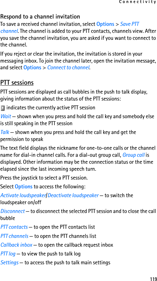 Connectivity119Respond to a channel invitationTo save a received channel invitation, select Options &gt; Save PTT channel. The channel is added to your PTT contacts, channels view. After you save the channel invitation, you are asked if you want to connect to the channel.If you reject or clear the invitation, the invitation is stored in your messaging inbox. To join the channel later, open the invitation message, and select Options &gt; Connect to channel.PTT sessionsPTT sessions are displayed as call bubbles in the push to talk display, giving information about the status of the PTT sessions: indicates the currently active PTT sessionWait — shown when you press and hold the call key and somebody else is still speaking in the PTT sessionTalk — shown when you press and hold the call key and get the permission to speakThe text field displays the nickname for one-to-one calls or the channel name for dial-in channel calls. For a dial-out group call, Group call is displayed. Other information may be the connection status or the time elapsed since the last incoming speech turn.Press the joystick to select a PTT session.Select Options to access the following:Activate loudspeaker/Deactivate loudspeaker — to switch the loudspeaker on/offDisconnect — to disconnect the selected PTT session and to close the call bubblePTT contacts — to open the PTT contacts listPTT channels — to open the PTT channels listCallback inbox — to open the callback request inboxPTT log — to view the push to talk logSettings — to access the push to talk main settings