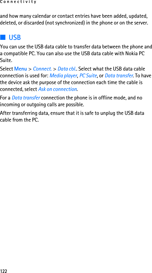 Connectivity122and how many calendar or contact entries have been added, updated, deleted, or discarded (not synchronized) in the phone or on the server.■USBYou can use the USB data cable to transfer data between the phone and a compatible PC. You can also use the USB data cable with Nokia PC Suite.Select Menu &gt; Connect. &gt; Data cbl.. Select what the USB data cable connection is used for: Media player, PC Suite, or Data transfer. To have the device ask the purpose of the connection each time the cable is connected, select Ask on connection.For a Data transfer connection the phone is in offline mode, and no incoming or outgoing calls are possible.After transferring data, ensure that it is safe to unplug the USB data cable from the PC.