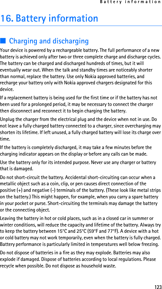 Battery information12316. Battery information■Charging and dischargingYour device is powered by a rechargeable battery. The full performance of a new battery is achieved only after two or three complete charge and discharge cycles. The battery can be charged and discharged hundreds of times, but it will eventually wear out. When the talk and standby times are noticeably shorter than normal, replace the battery. Use only Nokia approved batteries, and recharge your battery only with Nokia approved chargers designated for this device.If a replacement battery is being used for the first time or if the battery has not been used for a prolonged period, it may be necessary to connect the charger then disconnect and reconnect it to begin charging the battery.Unplug the charger from the electrical plug and the device when not in use. Do not leave a fully charged battery connected to a charger, since overcharging may shorten its lifetime. If left unused, a fully charged battery will lose its charge over time.If the battery is completely discharged, it may take a few minutes before the charging indicator appears on the display or before any calls can be made.Use the battery only for its intended purpose. Never use any charger or battery that is damaged.Do not short-circuit the battery. Accidental short-circuiting can occur when a metallic object such as a coin, clip, or pen causes direct connection of the positive (+) and negative (-) terminals of the battery. (These look like metal strips on the battery.) This might happen, for example, when you carry a spare battery in your pocket or purse. Short-circuiting the terminals may damage the battery or the connecting object.Leaving the battery in hot or cold places, such as in a closed car in summer or winter conditions, will reduce the capacity and lifetime of the battery. Always try to keep the battery between 15°C and 25°C (59°F and 77°F). A device with a hot or cold battery may not work temporarily, even when the battery is fully charged. Battery performance is particularly limited in temperatures well below freezing.Do not dispose of batteries in a fire as they may explode. Batteries may also explode if damaged. Dispose of batteries according to local regulations. Please recycle when possible. Do not dispose as household waste.