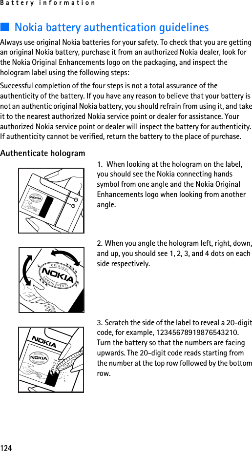 Battery information124■Nokia battery authentication guidelinesAlways use original Nokia batteries for your safety. To check that you are getting an original Nokia battery, purchase it from an authorized Nokia dealer, look for the Nokia Original Enhancements logo on the packaging, and inspect the hologram label using the following steps:Successful completion of the four steps is not a total assurance of the authenticity of the battery. If you have any reason to believe that your battery is not an authentic original Nokia battery, you should refrain from using it, and take it to the nearest authorized Nokia service point or dealer for assistance. Your authorized Nokia service point or dealer will inspect the battery for authenticity. If authenticity cannot be verified, return the battery to the place of purchase. Authenticate hologram1.  When looking at the hologram on the label, you should see the Nokia connecting hands symbol from one angle and the Nokia Original Enhancements logo when looking from another angle.2. When you angle the hologram left, right, down, and up, you should see 1, 2, 3, and 4 dots on each side respectively.3. Scratch the side of the label to reveal a 20-digit code, for example, 12345678919876543210. Turn the battery so that the numbers are facing upwards. The 20-digit code reads starting from the number at the top row followed by the bottom row.
