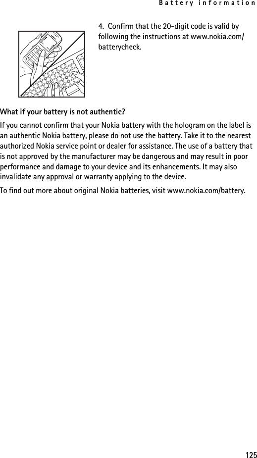 Battery information1254.  Confirm that the 20-digit code is valid by following the instructions at www.nokia.com/batterycheck.What if your battery is not authentic?If you cannot confirm that your Nokia battery with the hologram on the label is an authentic Nokia battery, please do not use the battery. Take it to the nearest authorized Nokia service point or dealer for assistance. The use of a battery that is not approved by the manufacturer may be dangerous and may result in poor performance and damage to your device and its enhancements. It may also invalidate any approval or warranty applying to the device.To find out more about original Nokia batteries, visit www.nokia.com/battery. 