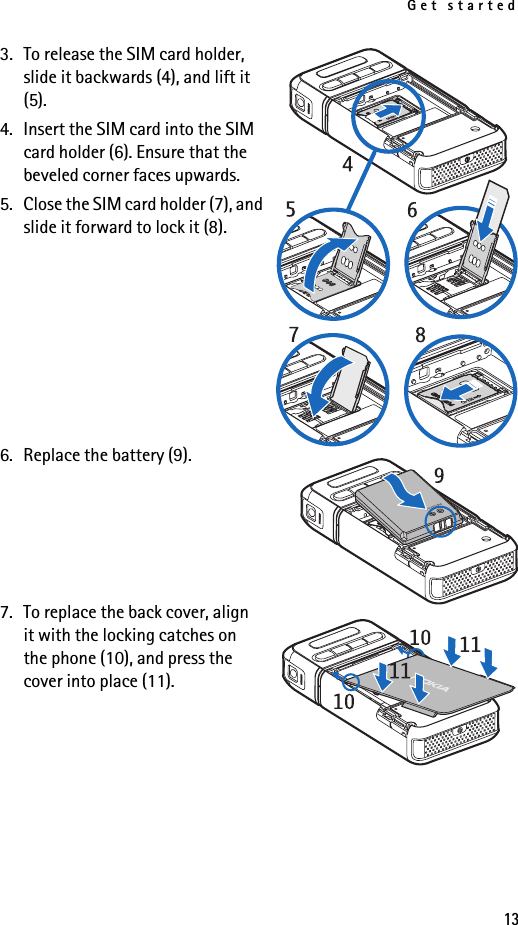 Get started133. To release the SIM card holder, slide it backwards (4), and lift it (5).4. Insert the SIM card into the SIM card holder (6). Ensure that the beveled corner faces upwards.5. Close the SIM card holder (7), and slide it forward to lock it (8).6. Replace the battery (9).7. To replace the back cover, align it with the locking catches on the phone (10), and press the cover into place (11).