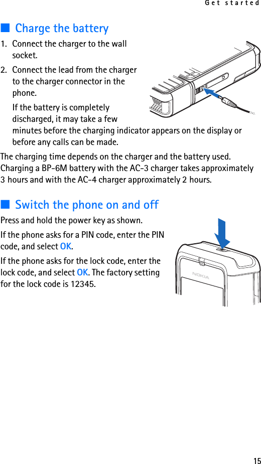 Get started15■Charge the battery1. Connect the charger to the wall socket.2. Connect the lead from the charger to the charger connector in the phone.If the battery is completely discharged, it may take a few minutes before the charging indicator appears on the display or before any calls can be made.The charging time depends on the charger and the battery used. Charging a BP-6M battery with the AC-3 charger takes approximately 3 hours and with the AC-4 charger approximately 2 hours.■Switch the phone on and offPress and hold the power key as shown.If the phone asks for a PIN code, enter the PIN code, and select OK.If the phone asks for the lock code, enter the lock code, and select OK. The factory setting for the lock code is 12345.
