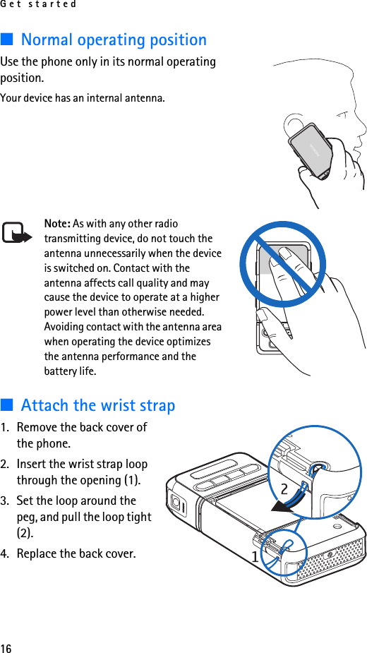 Get started16■Normal operating positionUse the phone only in its normal operating position.Your device has an internal antenna.Note: As with any other radio transmitting device, do not touch the antenna unnecessarily when the device is switched on. Contact with the antenna affects call quality and may cause the device to operate at a higher power level than otherwise needed. Avoiding contact with the antenna area when operating the device optimizes the antenna performance and the battery life.■Attach the wrist strap1. Remove the back cover of the phone.2. Insert the wrist strap loop through the opening (1).3. Set the loop around the peg, and pull the loop tight (2).4. Replace the back cover.