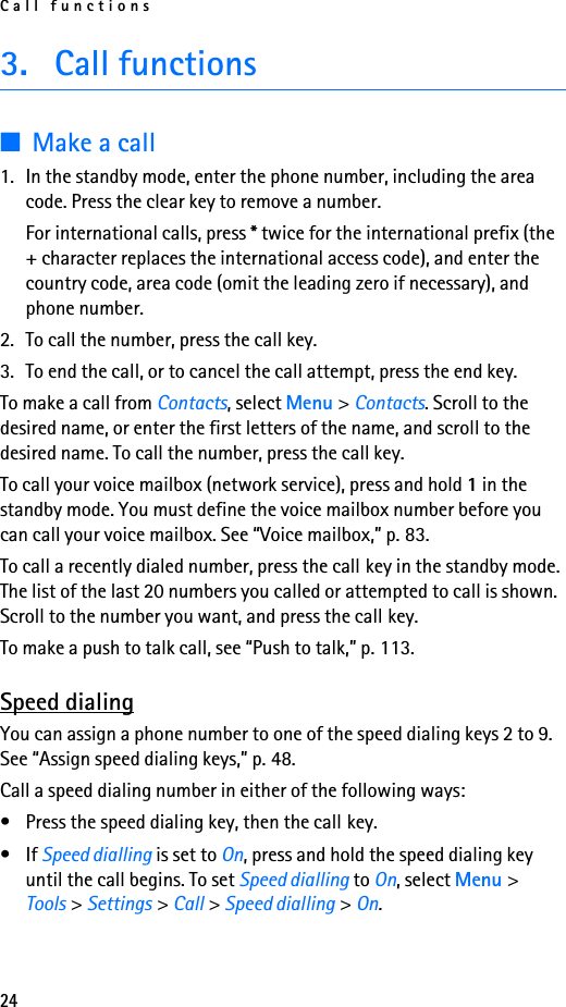 Call functions243. Call functions■Make a call1. In the standby mode, enter the phone number, including the area code. Press the clear key to remove a number.For international calls, press * twice for the international prefix (the + character replaces the international access code), and enter the country code, area code (omit the leading zero if necessary), and phone number.2. To call the number, press the call key.3. To end the call, or to cancel the call attempt, press the end key.To make a call from Contacts, select Menu &gt; Contacts. Scroll to the desired name, or enter the first letters of the name, and scroll to the desired name. To call the number, press the call key.To call your voice mailbox (network service), press and hold 1 in the standby mode. You must define the voice mailbox number before you can call your voice mailbox. See “Voice mailbox,” p. 83.To call a recently dialed number, press the call key in the standby mode. The list of the last 20 numbers you called or attempted to call is shown. Scroll to the number you want, and press the call key.To make a push to talk call, see “Push to talk,” p. 113.Speed dialingYou can assign a phone number to one of the speed dialing keys 2 to 9. See “Assign speed dialing keys,” p. 48.Call a speed dialing number in either of the following ways:• Press the speed dialing key, then the call key.•If Speed dialling is set to On, press and hold the speed dialing key until the call begins. To set Speed dialling to On, select Menu &gt; Tools &gt; Settings &gt; Call &gt; Speed dialling &gt; On.