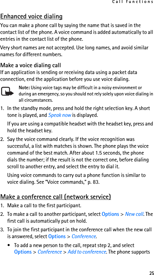 Call functions25Enhanced voice dialingYou can make a phone call by saying the name that is saved in the contact list of the phone. A voice command is added automatically to all entries in the contact list of the phone.Very short names are not accepted. Use long names, and avoid similar names for different numbers.Make a voice dialing callIf an application is sending or receiving data using a packet data connection, end the application before you use voice dialing.Note: Using voice tags may be difficult in a noisy environment or during an emergency, so you should not rely solely upon voice dialing in all circumstances.1. In the standby mode, press and hold the right selection key. A short tone is played, and Speak now is displayed.If you are using a compatible headset with the headset key, press and hold the headset key. 2. Say the voice command clearly. If the voice recognition was successful, a list with matches is shown. The phone plays the voice command of the best match. After about 1.5 seconds, the phone dials the number; if the result is not the correct one, before dialing scroll to another entry, and select the entry to dial it.Using voice commands to carry out a phone function is similar to voice dialing. See “Voice commands,” p. 83.Make a conference call (network service)1. Make a call to the first participant.2. To make a call to another participant, select Options &gt; New call. The first call is automatically put on hold.3. To join the first participant in the conference call when the new call is answered, select Options &gt; Conference.• To add a new person to the call, repeat step 2, and select Options &gt; Conference &gt; Add to conference. The phone supports 