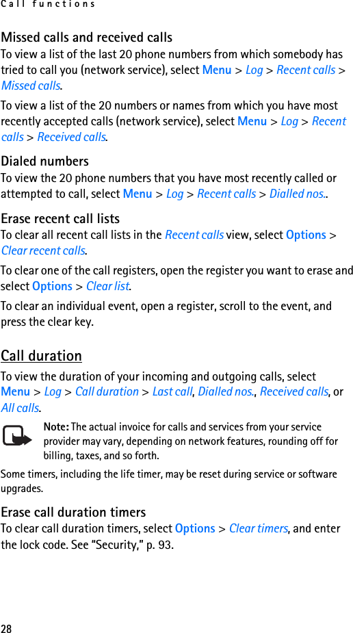 Call functions28Missed calls and received callsTo view a list of the last 20 phone numbers from which somebody has tried to call you (network service), select Menu &gt; Log &gt; Recent calls &gt; Missed calls.To view a list of the 20 numbers or names from which you have most recently accepted calls (network service), select Menu &gt; Log &gt; Recent calls &gt; Received calls.Dialed numbersTo view the 20 phone numbers that you have most recently called or attempted to call, select Menu &gt; Log &gt; Recent calls &gt; Dialled nos..Erase recent call listsTo clear all recent call lists in the Recent calls view, select Options &gt; Clear recent calls.To clear one of the call registers, open the register you want to erase and select Options &gt; Clear list. To clear an individual event, open a register, scroll to the event, and press the clear key.Call durationTo view the duration of your incoming and outgoing calls, select Menu &gt; Log &gt; Call duration &gt; Last call, Dialled nos., Received calls, or All calls.Note: The actual invoice for calls and services from your service provider may vary, depending on network features, rounding off for billing, taxes, and so forth.Some timers, including the life timer, may be reset during service or software upgrades.Erase call duration timersTo clear call duration timers, select Options &gt; Clear timers, and enter the lock code. See “Security,” p. 93.