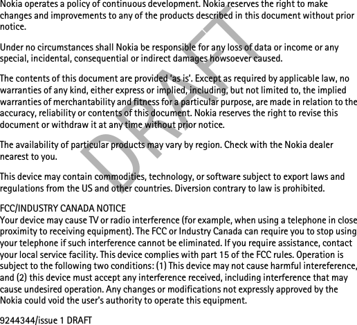 DRAFTNokia operates a policy of continuous development. Nokia reserves the right to make changes and improvements to any of the products described in this document without prior notice.Under no circumstances shall Nokia be responsible for any loss of data or income or any special, incidental, consequential or indirect damages howsoever caused.The contents of this document are provided ‘as is’. Except as required by applicable law, no warranties of any kind, either express or implied, including, but not limited to, the implied warranties of merchantability and fitness for a particular purpose, are made in relation to the accuracy, reliability or contents of this document. Nokia reserves the right to revise this document or withdraw it at any time without prior notice.The availability of particular products may vary by region. Check with the Nokia dealer nearest to you.This device may contain commodities, technology, or software subject to export laws and regulations from the US and other countries. Diversion contrary to law is prohibited.FCC/INDUSTRY CANADA NOTICEYour device may cause TV or radio interference (for example, when using a telephone in close proximity to receiving equipment). The FCC or Industry Canada can require you to stop using your telephone if such interference cannot be eliminated. If you require assistance, contact your local service facility. This device complies with part 15 of the FCC rules. Operation is subject to the following two conditions: (1) This device may not cause harmful intereference, and (2) this device must accept any interference received, including interference that may cause undesired operation. Any changes or modifications not expressly approved by the Nokia could void the user&apos;s authority to operate this equipment.9244344/issue 1 DRAFT