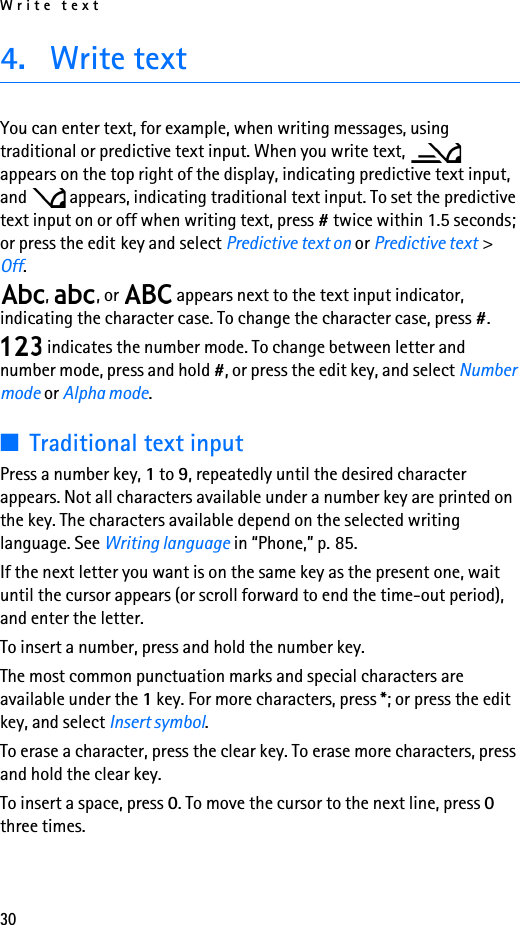 Write text304. Write textYou can enter text, for example, when writing messages, using traditional or predictive text input. When you write text,   appears on the top right of the display, indicating predictive text input, and   appears, indicating traditional text input. To set the predictive text input on or off when writing text, press # twice within 1.5 seconds; or press the edit key and select Predictive text on or Predictive text &gt; Off.,  , or   appears next to the text input indicator, indicating the character case. To change the character case, press #. indicates the number mode. To change between letter and number mode, press and hold #, or press the edit key, and select Number mode or Alpha mode.■Traditional text inputPress a number key, 1 to 9, repeatedly until the desired character appears. Not all characters available under a number key are printed on the key. The characters available depend on the selected writing language. See Writing language in “Phone,” p. 85.If the next letter you want is on the same key as the present one, wait until the cursor appears (or scroll forward to end the time-out period), and enter the letter.To insert a number, press and hold the number key.The most common punctuation marks and special characters are available under the 1 key. For more characters, press *; or press the edit key, and select Insert symbol.To erase a character, press the clear key. To erase more characters, press and hold the clear key.To insert a space, press 0. To move the cursor to the next line, press 0 three times.