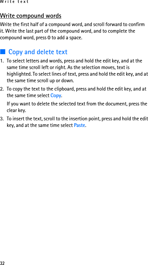 Write text32Write compound wordsWrite the first half of a compound word, and scroll forward to confirm it. Write the last part of the compound word, and to complete the compound word, press 0 to add a space.■Copy and delete text1. To select letters and words, press and hold the edit key, and at the same time scroll left or right. As the selection moves, text is highlighted. To select lines of text, press and hold the edit key, and at the same time scroll up or down. 2. To copy the text to the clipboard, press and hold the edit key, and at the same time select Copy.If you want to delete the selected text from the document, press the clear key.3. To insert the text, scroll to the insertion point, press and hold the edit key, and at the same time select Paste.