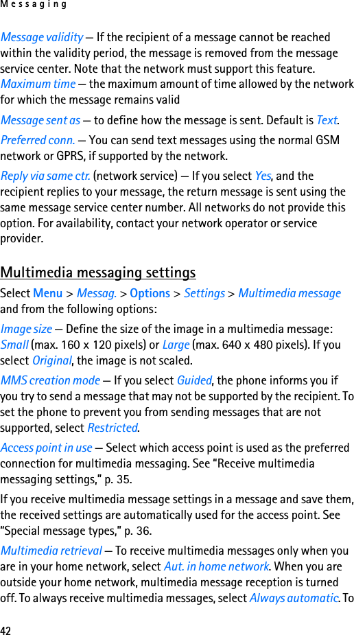 Messaging42Message validity — If the recipient of a message cannot be reached within the validity period, the message is removed from the message service center. Note that the network must support this feature. Maximum time — the maximum amount of time allowed by the network for which the message remains validMessage sent as — to define how the message is sent. Default is Text.Preferred conn. — You can send text messages using the normal GSM network or GPRS, if supported by the network.Reply via same ctr. (network service) — If you select Yes, and the recipient replies to your message, the return message is sent using the same message service center number. All networks do not provide this option. For availability, contact your network operator or service provider.Multimedia messaging settingsSelect Menu &gt; Messag. &gt; Options &gt; Settings &gt; Multimedia message and from the following options:Image size — Define the size of the image in a multimedia message: Small (max. 160 x 120 pixels) or Large (max. 640 x 480 pixels). If you select Original, the image is not scaled.MMS creation mode — If you select Guided, the phone informs you if you try to send a message that may not be supported by the recipient. To set the phone to prevent you from sending messages that are not supported, select Restricted.Access point in use — Select which access point is used as the preferred connection for multimedia messaging. See “Receive multimedia messaging settings,” p. 35.If you receive multimedia message settings in a message and save them, the received settings are automatically used for the access point. See “Special message types,” p. 36.Multimedia retrieval — To receive multimedia messages only when you are in your home network, select Aut. in home network. When you are outside your home network, multimedia message reception is turned off. To always receive multimedia messages, select Always automatic. To 