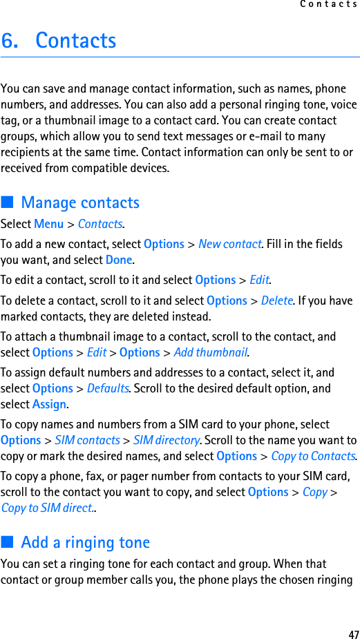 Contacts476. ContactsYou can save and manage contact information, such as names, phone numbers, and addresses. You can also add a personal ringing tone, voice tag, or a thumbnail image to a contact card. You can create contact groups, which allow you to send text messages or e-mail to many recipients at the same time. Contact information can only be sent to or received from compatible devices.■Manage contactsSelect Menu &gt; Contacts.To add a new contact, select Options &gt; New contact. Fill in the fields you want, and select Done.To edit a contact, scroll to it and select Options &gt; Edit.To delete a contact, scroll to it and select Options &gt; Delete. If you have marked contacts, they are deleted instead.To attach a thumbnail image to a contact, scroll to the contact, and select Options &gt; Edit &gt; Options &gt; Add thumbnail.To assign default numbers and addresses to a contact, select it, and select Options &gt; Defaults. Scroll to the desired default option, and select Assign.To copy names and numbers from a SIM card to your phone, select Options &gt; SIM contacts &gt; SIM directory. Scroll to the name you want to copy or mark the desired names, and select Options &gt; Copy to Contacts.To copy a phone, fax, or pager number from contacts to your SIM card, scroll to the contact you want to copy, and select Options &gt; Copy &gt; Copy to SIM direct..■Add a ringing toneYou can set a ringing tone for each contact and group. When that contact or group member calls you, the phone plays the chosen ringing 