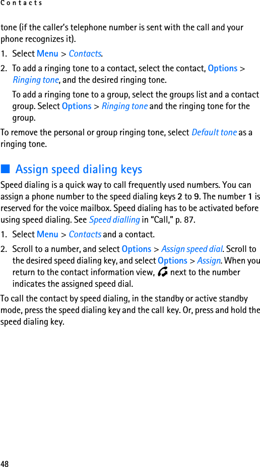 Contacts48tone (if the caller’s telephone number is sent with the call and your phone recognizes it).1. Select Menu &gt; Contacts.2. To add a ringing tone to a contact, select the contact, Options &gt; Ringing tone, and the desired ringing tone.To add a ringing tone to a group, select the groups list and a contact group. Select Options &gt; Ringing tone and the ringing tone for the group.To remove the personal or group ringing tone, select Default tone as a ringing tone.■Assign speed dialing keysSpeed dialing is a quick way to call frequently used numbers. You can assign a phone number to the speed dialing keys 2 to 9. The number 1 is reserved for the voice mailbox. Speed dialing has to be activated before using speed dialing. See Speed dialling in “Call,” p. 87.1. Select Menu &gt; Contacts and a contact.2. Scroll to a number, and select Options &gt; Assign speed dial. Scroll to the desired speed dialing key, and select Options &gt; Assign. When you return to the contact information view,   next to the number indicates the assigned speed dial.To call the contact by speed dialing, in the standby or active standby mode, press the speed dialing key and the call key. Or, press and hold the speed dialing key.
