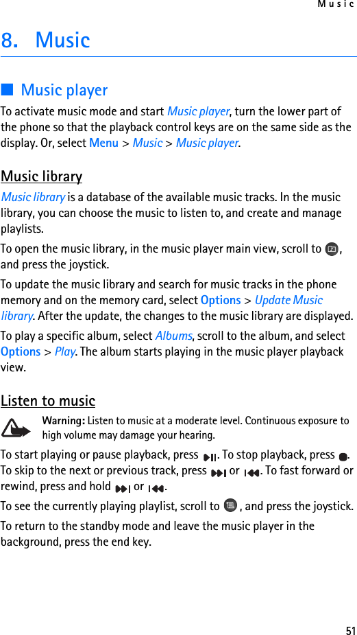 Music518. Music■Music playerTo activate music mode and start Music player, turn the lower part of the phone so that the playback control keys are on the same side as the display. Or, select Menu &gt; Music &gt; Music player.Music libraryMusic library is a database of the available music tracks. In the music library, you can choose the music to listen to, and create and manage playlists.To open the music library, in the music player main view, scroll to  , and press the joystick.To update the music library and search for music tracks in the phone memory and on the memory card, select Options &gt; Update Music library. After the update, the changes to the music library are displayed.To play a specific album, select Albums, scroll to the album, and select Options &gt; Play. The album starts playing in the music player playback view.Listen to musicWarning: Listen to music at a moderate level. Continuous exposure to high volume may damage your hearing. To start playing or pause playback, press  . To stop playback, press  . To skip to the next or previous track, press   or  . To fast forward or rewind, press and hold   or  .To see the currently playing playlist, scroll to  , and press the joystick.To return to the standby mode and leave the music player in the background, press the end key.