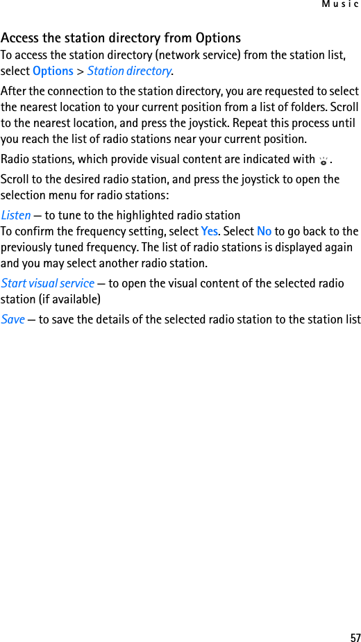 Music57Access the station directory from OptionsTo access the station directory (network service) from the station list, select Options &gt; Station directory.After the connection to the station directory, you are requested to select the nearest location to your current position from a list of folders. Scroll to the nearest location, and press the joystick. Repeat this process until you reach the list of radio stations near your current position. Radio stations, which provide visual content are indicated with  .Scroll to the desired radio station, and press the joystick to open the selection menu for radio stations:Listen — to tune to the highlighted radio station To confirm the frequency setting, select Yes. Select No to go back to the previously tuned frequency. The list of radio stations is displayed again and you may select another radio station.Start visual service — to open the visual content of the selected radio station (if available)Save — to save the details of the selected radio station to the station list