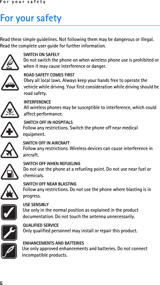 For your safety6For your safetyRead these simple guidelines. Not following them may be dangerous or illegal. Read the complete user guide for further information.SWITCH ON SAFELYDo not switch the phone on when wireless phone use is prohibited or when it may cause interference or danger.ROAD SAFETY COMES FIRSTObey all local laws. Always keep your hands free to operate the vehicle while driving. Your first consideration while driving should be road safety.INTERFERENCEAll wireless phones may be susceptible to interference, which could affect performance.SWITCH OFF IN HOSPITALSFollow any restrictions. Switch the phone off near medical equipment.SWITCH OFF IN AIRCRAFTFollow any restrictions. Wireless devices can cause interference in aircraft.SWITCH OFF WHEN REFUELINGDo not use the phone at a refueling point. Do not use near fuel or chemicals.SWITCH OFF NEAR BLASTINGFollow any restrictions. Do not use the phone where blasting is in progress.USE SENSIBLYUse only in the normal position as explained in the product documentation. Do not touch the antenna unnecessarily.QUALIFIED SERVICEOnly qualified personnel may install or repair this product.ENHANCEMENTS AND BATTERIESUse only approved enhancements and batteries. Do not connect incompatible products.