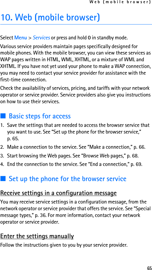 Web (mobile browser)6510. Web (mobile browser)Select Menu &gt; Services or press and hold 0 in standby mode.Various service providers maintain pages specifically designed for mobile phones. With the mobile browser, you can view these services as WAP pages written in HTML, WML, XHTML, or a mixture of WML and XHTML. If you have not yet used your phone to make a WAP connection, you may need to contact your service provider for assistance with the first-time connection.Check the availability of services, pricing, and tariffs with your network operator or service provider. Service providers also give you instructions on how to use their services.■Basic steps for access1. Save the settings that are needed to access the browser service that you want to use. See “Set up the phone for the browser service,” p. 65.2. Make a connection to the service. See “Make a connection,” p. 66.3. Start browsing the Web pages. See “Browse Web pages,” p. 68.4. End the connection to the service. See “End a connection,” p. 69.■Set up the phone for the browser serviceReceive settings in a configuration messageYou may receive service settings in a configuration message, from the network operator or service provider that offers the service. See “Special message types,” p. 36. For more information, contact your network operator or service provider.Enter the settings manuallyFollow the instructions given to you by your service provider.