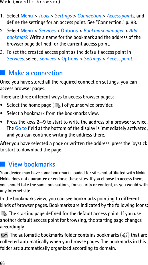 Web (mobile browser)661. Select Menu &gt; Tools &gt; Settings &gt; Connection &gt; Access points, and define the settings for an access point. See “Connection,” p. 88.2. Select Menu &gt; Services &gt; Options &gt; Bookmark manager &gt; Add bookmark. Write a name for the bookmark and the address of the browser page defined for the current access point.3. To set the created access point as the default access point in Services, select Services &gt; Options &gt; Settings &gt; Access point.■Make a connectionOnce you have stored all the required connection settings, you can access browser pages.There are three different ways to access browser pages:• Select the home page ( ) of your service provider. • Select a bookmark from the bookmarks view.• Press the keys 2—9 to start to write the address of a browser service. The Go to field at the bottom of the display is immediately activated, and you can continue writing the address there.After you have selected a page or written the address, press the joystick to start to download the page. ■View bookmarksYour device may have some bookmarks loaded for sites not affiliated with Nokia. Nokia does not guarantee or endorse these sites. If you choose to access them, you should take the same precautions, for security or content, as you would with any Internet site.In the bookmarks view, you can see bookmarks pointing to different kinds of browser pages. Bookmarks are indicated by the following icons: The starting page defined for the default access point. If you use another default access point for browsing, the starting page changes accordingly. The automatic bookmarks folder contains bookmarks ( ) that are collected automatically when you browse pages. The bookmarks in this folder are automatically organized according to domain.