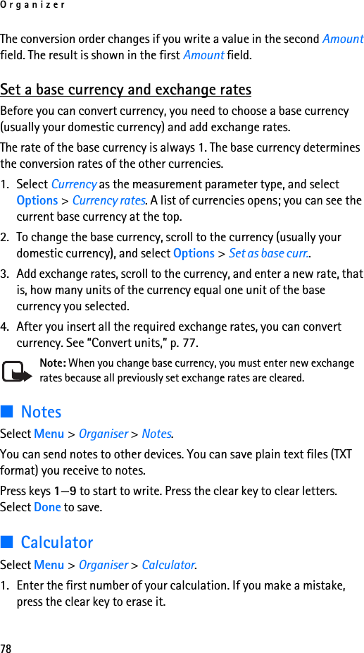 Organizer78The conversion order changes if you write a value in the second Amount field. The result is shown in the first Amount field.Set a base currency and exchange ratesBefore you can convert currency, you need to choose a base currency (usually your domestic currency) and add exchange rates.The rate of the base currency is always 1. The base currency determines the conversion rates of the other currencies.1. Select Currency as the measurement parameter type, and select Options &gt; Currency rates. A list of currencies opens; you can see the current base currency at the top.2. To change the base currency, scroll to the currency (usually your domestic currency), and select Options &gt; Set as base curr..3. Add exchange rates, scroll to the currency, and enter a new rate, that is, how many units of the currency equal one unit of the base currency you selected. 4. After you insert all the required exchange rates, you can convert currency. See “Convert units,” p. 77.Note: When you change base currency, you must enter new exchange rates because all previously set exchange rates are cleared.■NotesSelect Menu &gt; Organiser &gt; Notes.You can send notes to other devices. You can save plain text files (TXT format) you receive to notes.Press keys 1—9 to start to write. Press the clear key to clear letters. Select Done to save.■CalculatorSelect Menu &gt; Organiser &gt; Calculator.1. Enter the first number of your calculation. If you make a mistake, press the clear key to erase it.