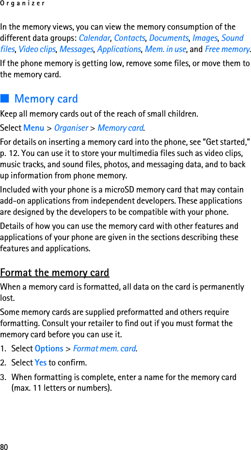 Organizer80In the memory views, you can view the memory consumption of the different data groups: Calendar, Contacts, Documents, Images, Sound files, Video clips, Messages, Applications, Mem. in use, and Free memory.If the phone memory is getting low, remove some files, or move them to the memory card.■Memory cardKeep all memory cards out of the reach of small children.Select Menu &gt; Organiser &gt; Memory card.For details on inserting a memory card into the phone, see “Get started,” p. 12. You can use it to store your multimedia files such as video clips, music tracks, and sound files, photos, and messaging data, and to back up information from phone memory.Included with your phone is a microSD memory card that may contain add-on applications from independent developers. These applications are designed by the developers to be compatible with your phone.Details of how you can use the memory card with other features and applications of your phone are given in the sections describing these features and applications.Format the memory cardWhen a memory card is formatted, all data on the card is permanently lost.Some memory cards are supplied preformatted and others require formatting. Consult your retailer to find out if you must format the memory card before you can use it.1. Select Options &gt; Format mem. card.2. Select Yes to confirm.3. When formatting is complete, enter a name for the memory card (max. 11 letters or numbers).