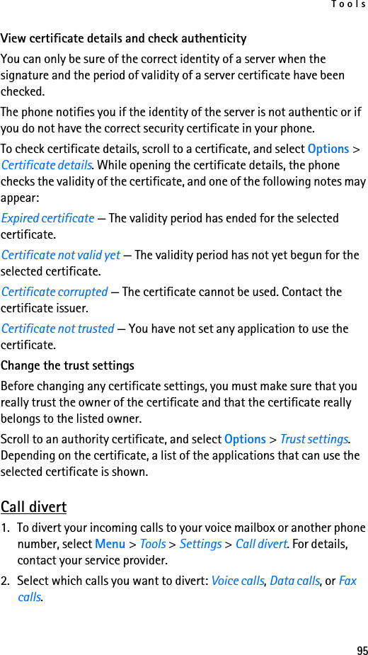 Tools95View certificate details and check authenticityYou can only be sure of the correct identity of a server when the signature and the period of validity of a server certificate have been checked.The phone notifies you if the identity of the server is not authentic or if you do not have the correct security certificate in your phone.To check certificate details, scroll to a certificate, and select Options &gt; Certificate details. While opening the certificate details, the phone checks the validity of the certificate, and one of the following notes may appear:Expired certificate — The validity period has ended for the selected certificate.Certificate not valid yet — The validity period has not yet begun for the selected certificate.Certificate corrupted — The certificate cannot be used. Contact the certificate issuer.Certificate not trusted — You have not set any application to use the certificate.Change the trust settingsBefore changing any certificate settings, you must make sure that you really trust the owner of the certificate and that the certificate really belongs to the listed owner.Scroll to an authority certificate, and select Options &gt; Trust settings. Depending on the certificate, a list of the applications that can use the selected certificate is shown.Call divert1. To divert your incoming calls to your voice mailbox or another phone number, select Menu &gt; Tools &gt; Settings &gt; Call divert. For details, contact your service provider.2. Select which calls you want to divert: Voice calls, Data calls, or Fax calls.