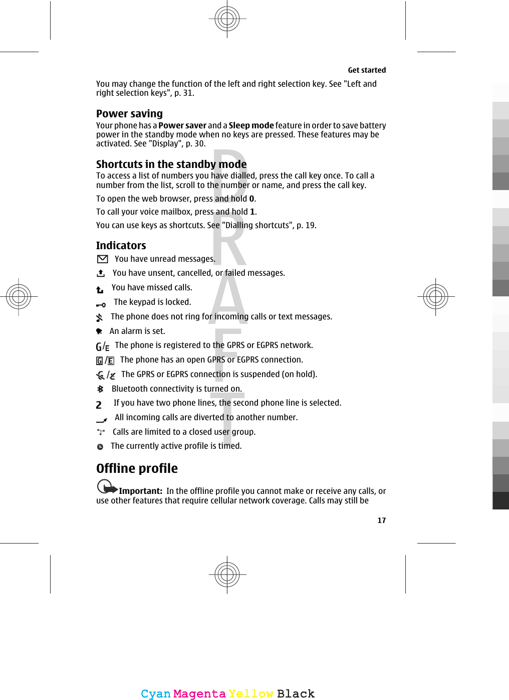 You may change the function of the left and right selection key. See &quot;Left andright selection keys&quot;, p. 31.Power savingYour phone has a Power saver and a Sleep mode feature in order to save batterypower in the standby mode when no keys are pressed. These features may beactivated. See &quot;Display&quot;, p. 30.Shortcuts in the standby modeTo access a list of numbers you have dialled, press the call key once. To call anumber from the list, scroll to the number or name, and press the call key.To open the web browser, press and hold 0.To call your voice mailbox, press and hold 1.You can use keys as shortcuts. See &quot;Dialling shortcuts&quot;, p. 19.Indicators   You have unread messages.   You have unsent, cancelled, or failed messages.   You have missed calls.   The keypad is locked.   The phone does not ring for incoming calls or text messages.   An alarm is set./  The phone is registered to the GPRS or EGPRS network./  The phone has an open GPRS or EGPRS connection./  The GPRS or EGPRS connection is suspended (on hold).   Bluetooth connectivity is turned on.   If you have two phone lines, the second phone line is selected.   All incoming calls are diverted to another number.   Calls are limited to a closed user group.   The currently active profile is timed.Offline profileImportant:  In the offline profile you cannot make or receive any calls, oruse other features that require cellular network coverage. Calls may still beGet started17CyanCyanMagentaMagentaYellowYellowBlackBlack