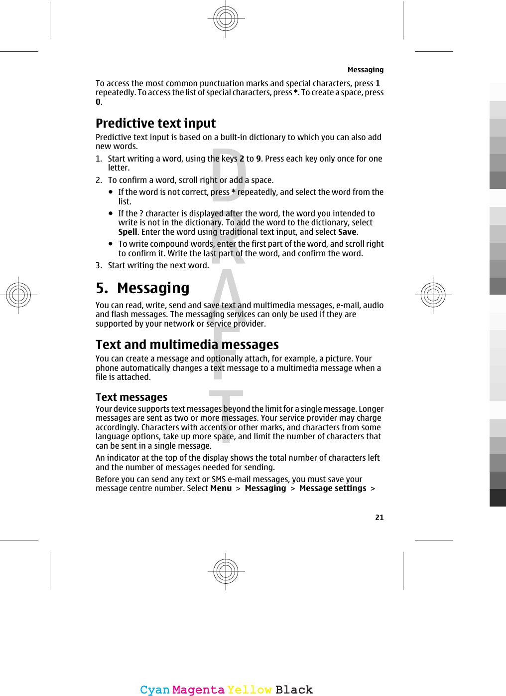 To access the most common punctuation marks and special characters, press 1repeatedly. To access the list of special characters, press *. To create a space, press0.Predictive text inputPredictive text input is based on a built-in dictionary to which you can also addnew words.1. Start writing a word, using the keys 2 to 9. Press each key only once for oneletter.2. To confirm a word, scroll right or add a space.●If the word is not correct, press * repeatedly, and select the word from thelist.●If the ? character is displayed after the word, the word you intended towrite is not in the dictionary. To add the word to the dictionary, selectSpell. Enter the word using traditional text input, and select Save.●To write compound words, enter the first part of the word, and scroll rightto confirm it. Write the last part of the word, and confirm the word.3. Start writing the next word.5. MessagingYou can read, write, send and save text and multimedia messages, e-mail, audioand flash messages. The messaging services can only be used if they aresupported by your network or service provider.Text and multimedia messagesYou can create a message and optionally attach, for example, a picture. Yourphone automatically changes a text message to a multimedia message when afile is attached.Text messagesYour device supports text messages beyond the limit for a single message. Longermessages are sent as two or more messages. Your service provider may chargeaccordingly. Characters with accents or other marks, and characters from somelanguage options, take up more space, and limit the number of characters thatcan be sent in a single message.An indicator at the top of the display shows the total number of characters leftand the number of messages needed for sending.Before you can send any text or SMS e-mail messages, you must save yourmessage centre number. Select Menu &gt; Messaging &gt; Message settings &gt;Messaging21CyanCyanMagentaMagentaYellowYellowBlackBlack