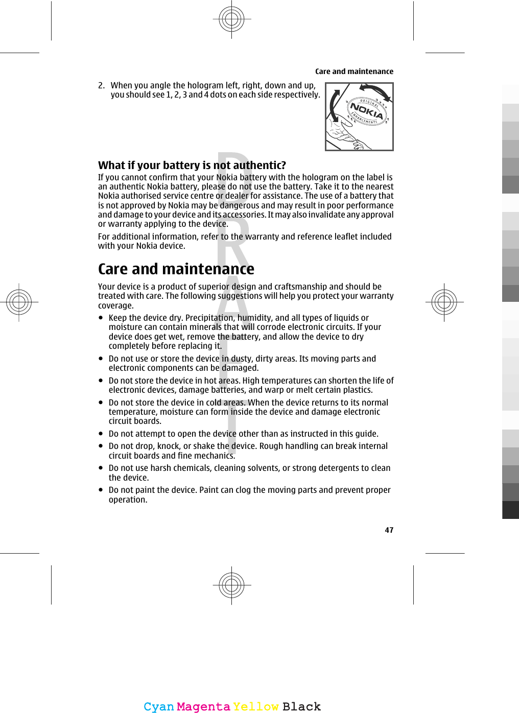 2. When you angle the hologram left, right, down and up,you should see 1, 2, 3 and 4 dots on each side respectively.What if your battery is not authentic?If you cannot confirm that your Nokia battery with the hologram on the label isan authentic Nokia battery, please do not use the battery. Take it to the nearestNokia authorised service centre or dealer for assistance. The use of a battery thatis not approved by Nokia may be dangerous and may result in poor performanceand damage to your device and its accessories. It may also invalidate any approvalor warranty applying to the device.For additional information, refer to the warranty and reference leaflet includedwith your Nokia device.Care and maintenanceYour device is a product of superior design and craftsmanship and should betreated with care. The following suggestions will help you protect your warrantycoverage.●Keep the device dry. Precipitation, humidity, and all types of liquids ormoisture can contain minerals that will corrode electronic circuits. If yourdevice does get wet, remove the battery, and allow the device to drycompletely before replacing it.●Do not use or store the device in dusty, dirty areas. Its moving parts andelectronic components can be damaged.●Do not store the device in hot areas. High temperatures can shorten the life ofelectronic devices, damage batteries, and warp or melt certain plastics.●Do not store the device in cold areas. When the device returns to its normaltemperature, moisture can form inside the device and damage electroniccircuit boards.●Do not attempt to open the device other than as instructed in this guide.●Do not drop, knock, or shake the device. Rough handling can break internalcircuit boards and fine mechanics.●Do not use harsh chemicals, cleaning solvents, or strong detergents to cleanthe device.●Do not paint the device. Paint can clog the moving parts and prevent properoperation.Care and maintenance47CyanCyanMagentaMagentaYellowYellowBlackBlack