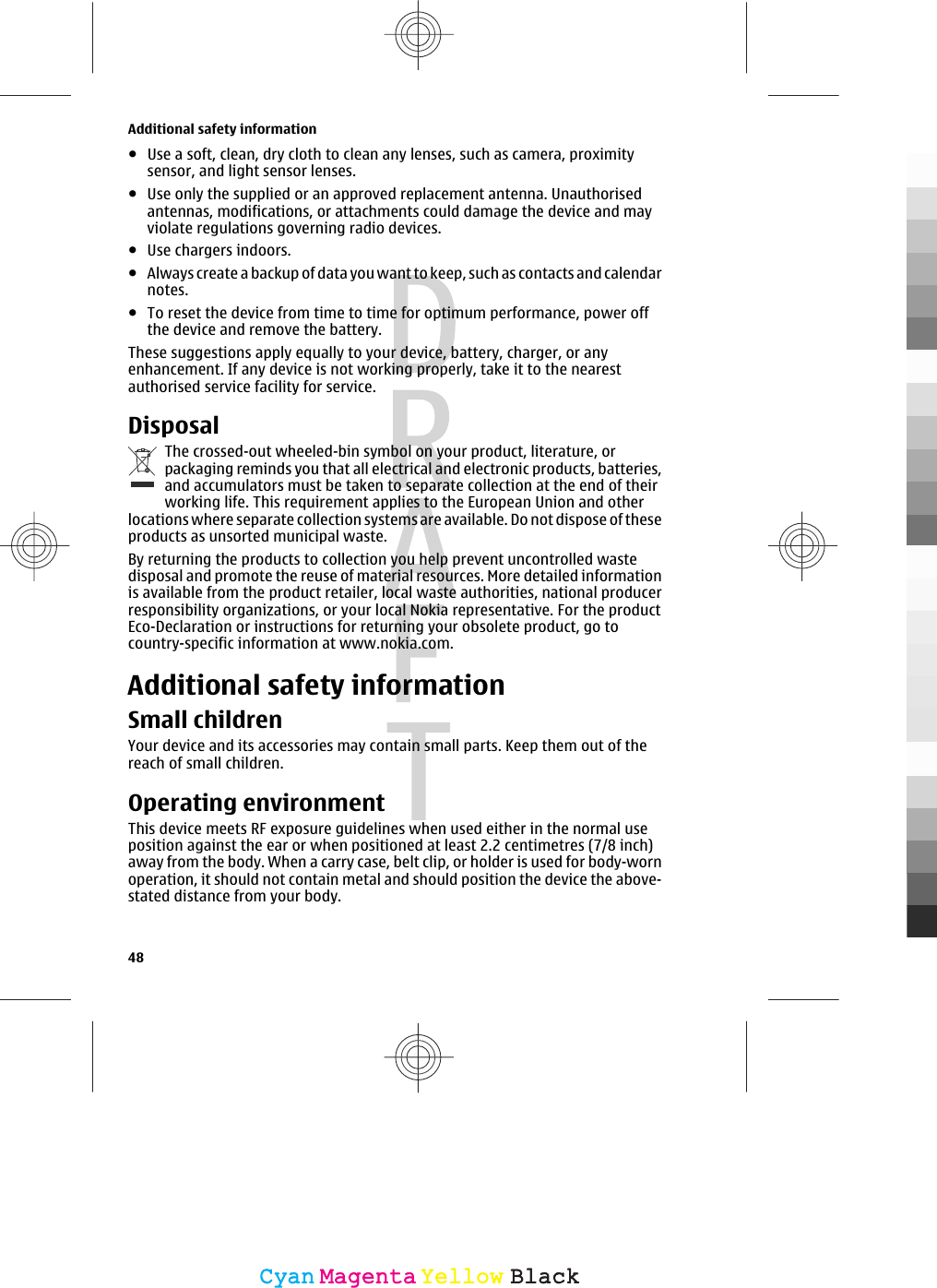 ●Use a soft, clean, dry cloth to clean any lenses, such as camera, proximitysensor, and light sensor lenses.●Use only the supplied or an approved replacement antenna. Unauthorisedantennas, modifications, or attachments could damage the device and mayviolate regulations governing radio devices.●Use chargers indoors.●Always create a backup of data you want to keep, such as contacts and calendarnotes.●To reset the device from time to time for optimum performance, power offthe device and remove the battery.These suggestions apply equally to your device, battery, charger, or anyenhancement. If any device is not working properly, take it to the nearestauthorised service facility for service.DisposalThe crossed-out wheeled-bin symbol on your product, literature, orpackaging reminds you that all electrical and electronic products, batteries,and accumulators must be taken to separate collection at the end of theirworking life. This requirement applies to the European Union and otherlocations where separate collection systems are available. Do not dispose of theseproducts as unsorted municipal waste.By returning the products to collection you help prevent uncontrolled wastedisposal and promote the reuse of material resources. More detailed informationis available from the product retailer, local waste authorities, national producerresponsibility organizations, or your local Nokia representative. For the productEco-Declaration or instructions for returning your obsolete product, go tocountry-specific information at www.nokia.com.Additional safety informationSmall childrenYour device and its accessories may contain small parts. Keep them out of thereach of small children.Operating environmentThis device meets RF exposure guidelines when used either in the normal useposition against the ear or when positioned at least 2.2 centimetres (7/8 inch)away from the body. When a carry case, belt clip, or holder is used for body-wornoperation, it should not contain metal and should position the device the above-stated distance from your body.Additional safety information48CyanCyanMagentaMagentaYellowYellowBlackBlack