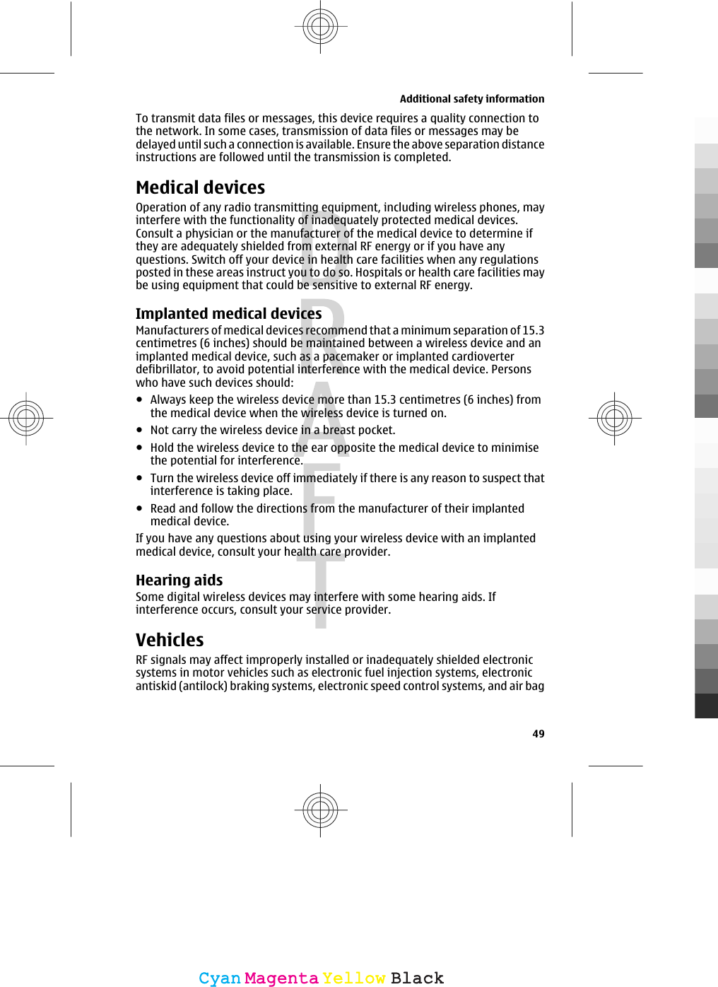 To transmit data files or messages, this device requires a quality connection tothe network. In some cases, transmission of data files or messages may bedelayed until such a connection is available. Ensure the above separation distanceinstructions are followed until the transmission is completed.Medical devicesOperation of any radio transmitting equipment, including wireless phones, mayinterfere with the functionality of inadequately protected medical devices.Consult a physician or the manufacturer of the medical device to determine ifthey are adequately shielded from external RF energy or if you have anyquestions. Switch off your device in health care facilities when any regulationsposted in these areas instruct you to do so. Hospitals or health care facilities maybe using equipment that could be sensitive to external RF energy.Implanted medical devicesManufacturers of medical devices recommend that a minimum separation of 15.3centimetres (6 inches) should be maintained between a wireless device and animplanted medical device, such as a pacemaker or implanted cardioverterdefibrillator, to avoid potential interference with the medical device. Personswho have such devices should:●Always keep the wireless device more than 15.3 centimetres (6 inches) fromthe medical device when the wireless device is turned on.●Not carry the wireless device in a breast pocket.●Hold the wireless device to the ear opposite the medical device to minimisethe potential for interference.●Turn the wireless device off immediately if there is any reason to suspect thatinterference is taking place.●Read and follow the directions from the manufacturer of their implantedmedical device.If you have any questions about using your wireless device with an implantedmedical device, consult your health care provider.Hearing aidsSome digital wireless devices may interfere with some hearing aids. Ifinterference occurs, consult your service provider.VehiclesRF signals may affect improperly installed or inadequately shielded electronicsystems in motor vehicles such as electronic fuel injection systems, electronicantiskid (antilock) braking systems, electronic speed control systems, and air bagAdditional safety information49CyanCyanMagentaMagentaYellowYellowBlackBlack