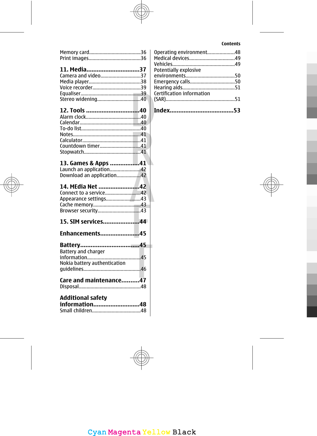 Memory card.......................................36Print images.......................................3611. Media...............................37Camera and video..............................37Media player.......................................38Voice recorder....................................39Equaliser.............................................39Stereo widening.................................4012. Tools ...............................40Alarm clock.........................................40Calendar..............................................40To-do list.............................................40Notes...................................................41Calculator............................................41Countdown timer...............................41Stopwatch...........................................4113. Games &amp; Apps .................41Launch an application.......................42Download an application..................4214. MEdia Net ........................42Connect to a service...........................42Appearance settings..........................43Cache memory....................................43Browser security................................4315. SIM services.....................44Enhancements.......................45Battery..................................45Battery and chargerinformation........................................45Nokia battery authenticationguidelines...........................................46Care and maintenance..........47Disposal...............................................48Additional safetyinformation...........................48Small children.....................................48Operating environment....................48Medical devices..................................49Vehicles...............................................49Potentially explosiveenvironments.....................................50Emergency calls..................................50Hearing aids.......................................51Certification information(SAR)....................................................51Index.....................................53ContentsCyanCyanMagentaMagentaYellowYellowBlackBlack