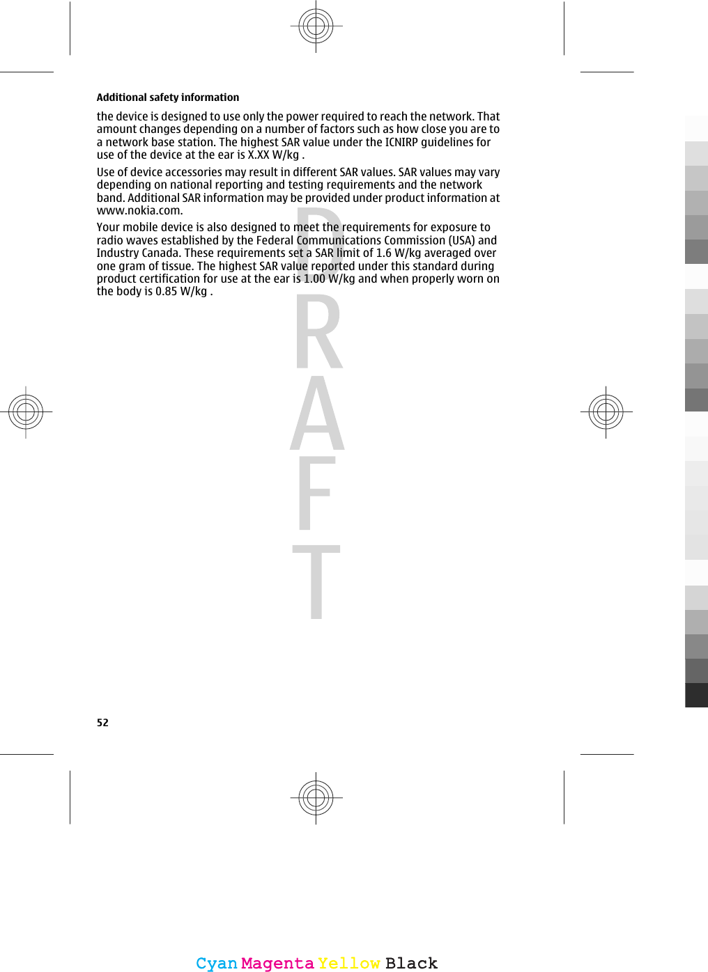 the device is designed to use only the power required to reach the network. Thatamount changes depending on a number of factors such as how close you are toa network base station. The highest SAR value under the ICNIRP guidelines foruse of the device at the ear is X.XX W/kg .Use of device accessories may result in different SAR values. SAR values may varydepending on national reporting and testing requirements and the networkband. Additional SAR information may be provided under product information atwww.nokia.com.Your mobile device is also designed to meet the requirements for exposure toradio waves established by the Federal Communications Commission (USA) andIndustry Canada. These requirements set a SAR limit of 1.6 W/kg averaged overone gram of tissue. The highest SAR value reported under this standard duringproduct certification for use at the ear is 1.00 W/kg and when properly worn onthe body is 0.85 W/kg .Additional safety information52CyanCyanMagentaMagentaYellowYellowBlackBlack