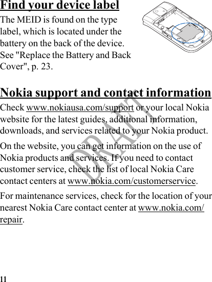 11DRAFTFind your device labelThe MEID is found on the type label, which is located under the battery on the back of the device. See &quot;Replace the Battery and Back Cover&quot;, p. 23.Nokia support and contact informationCheck www.nokiausa.com/support or your local Nokia website for the latest guides, additional information, downloads, and services related to your Nokia product.On the website, you can get information on the use of Nokia products and services. If you need to contact customer service, check the list of local Nokia Care contact centers at www.nokia.com/customerservice.For maintenance services, check for the location of your nearest Nokia Care contact center at www.nokia.com/repair.