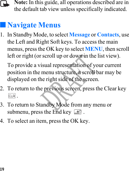 19DRAFTNote: In this guide, all operations described are in the default tab view unless specifically indicated.■Navigate Menus1. In Standby Mode, to select Message or Contacts, use the Left and Right Soft keys. To access the main menus, press the OK key to select MENU, then scroll left or right (or scroll up or down in the list view).To provide a visual representation of your current position in the menu structure, a scroll bar may be displayed on the right side of the screen.2. To return to the previous screen, press the Clear key .3. To return to Standby Mode from any menu or submenu, press the End key  .4. To select an item, press the OK key.