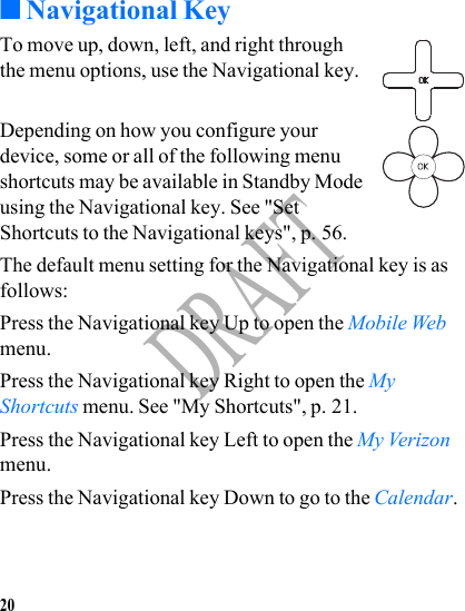 20DRAFT■Navigational KeyTo move up, down, left, and right through the menu options, use the Navigational key.Depending on how you configure your device, some or all of the following menu shortcuts may be available in Standby Mode using the Navigational key. See &quot;Set Shortcuts to the Navigational keys&quot;, p. 56.The default menu setting for the Navigational key is as follows:Press the Navigational key Up to open the Mobile Web menu. Press the Navigational key Right to open the My Shortcuts menu. See &quot;My Shortcuts&quot;, p. 21.Press the Navigational key Left to open the My Verizon menu.Press the Navigational key Down to go to the Calendar.